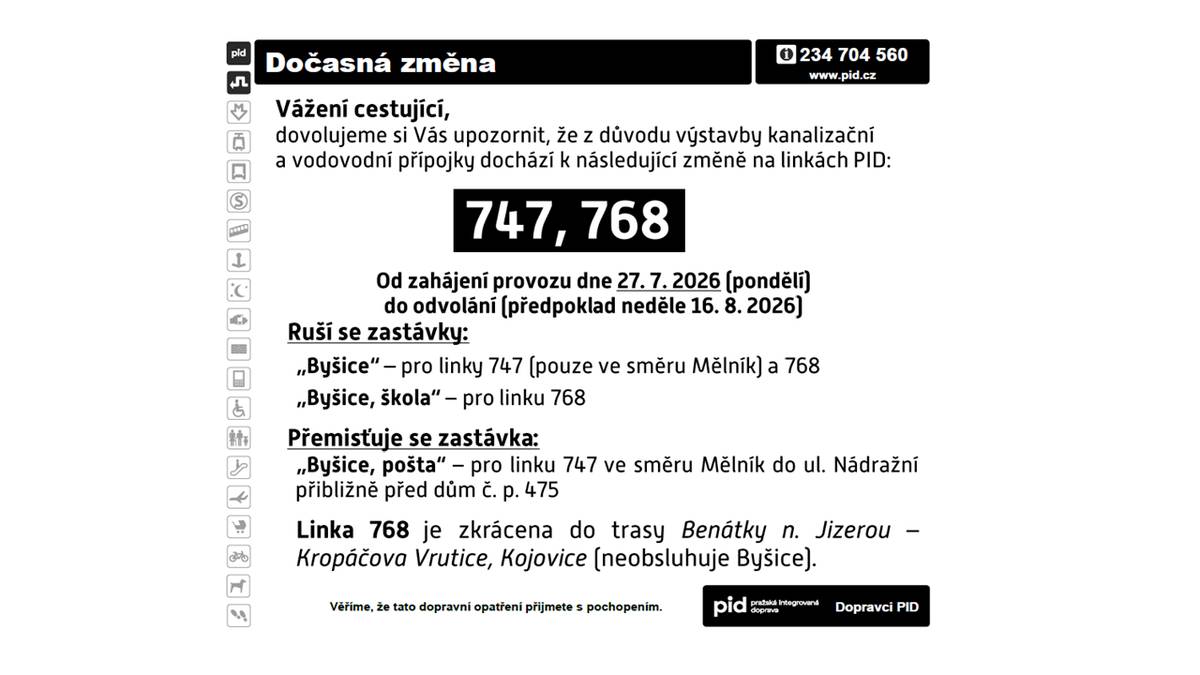Vážení cestující, dovolujeme si Vás upozornit, že z důvodu výstavby kanaliz ační a vodovodní přípojky dochází k následující změně na linkách PID: 747, 768 . Od zahájení provozu dne 27. 7. 2026 (pondělí) do odvolání (předpokl ad neděle 16. 8. 2026 ) Ruší se zastávk y: „Byšice “ – pro link y 747 (pouze ve směru Mělník ) a 768 „Byšice , škola “ – pro linku 768 Přemis ťuje se zastávka : „Byšice, pošta “ – pro linku 747 ve směru Mělník do ul. N ádražní přibl ižn ě před dům č. p. 475 Linka 768 je zkr ácena do trasy Benátky n. Jizerou – Krop áčova Vrutice, Kojovice (neobsluhuje Byšice) .
