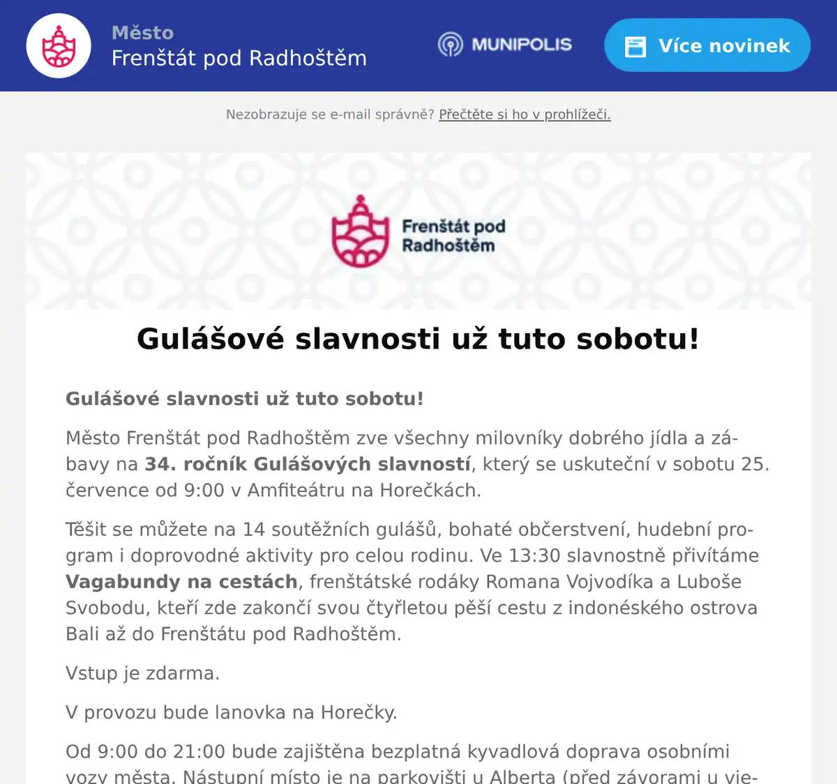 Gulášové slavnosti už tuto sobotu! Město Frenštát pod Radhoštěm zve všechny milovníky dobrého jídla a zábavy na 34. ročník Gulášových slavností, který se uskuteční v sobotu 25. července od 9:00 v Amfiteátru na Horečkách. Těšit se můžete na 14 soutěžních gulášů, bohaté občerstvení, hudební program i doprovodné aktivity pro celou rodinu. Ve 13:30 slavnostně přivítáme Vagabundy na cestách, frenštátské rodáky Romana Vojvodíka a Luboše Svobodu, kteří zde zakončí svou čtyřletou pěší cestu z indonéského ostrova Bali až do Frenštátu pod Radhoštěm. Vstup je zdarma. V provozu bude lanovka na Horečky. Od 9:00 do 21:00 bude zajištěna bezplatná kyvadlová doprava osobními vozy města. Nástupní místo je na parkovišti u Alberta (před závorami u vjezdu). Doprava bude zajištěna tam i zpět. Těšíme se na vaši návštěvu!