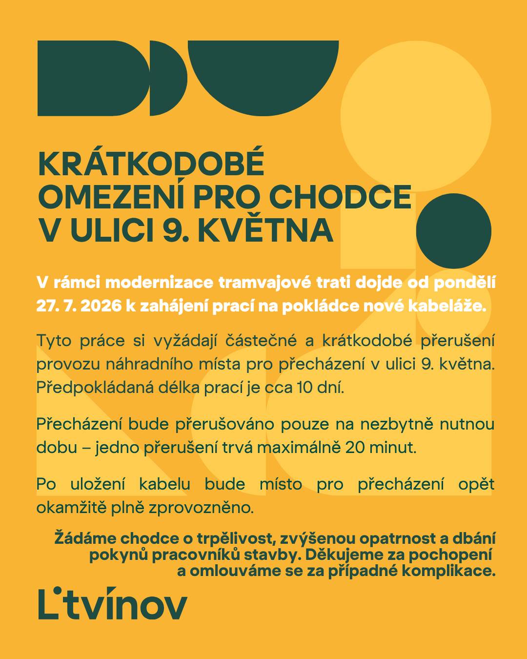 V rámci probíhající modernizace tramvajové trati dojde od pondělí 27. 7. 2026 k zahájení prací na pokládce nové kabeláže. Tyto práce si vyžádají částečné a krátkodobé přerušení provozu náhradního místa pro přecházení v ulici 9. května. Předpokládaná délka prací je cca 10 dní. Přecházení bude přerušováno pouze na nezbytně nutnou dobu – jedno přerušení trvá maximálně 20 minut. Po uložení kabelu bude místo pro přecházení opět okamžitě plně zprovozněno. Žádáme chodce o trpělivost, zvýšenou opatrnost a dbání pokynů pracovníků stavby. Děkujeme za pochopení a omlouváme se za případné komplikace.