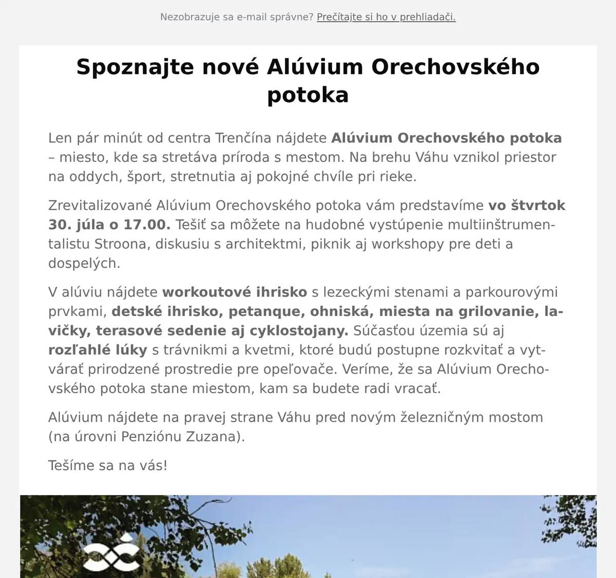 Len pár minút od centra Trenčína nájdete Alúvium Orechovského potoka – miesto, kde sa stretáva príroda s mestom. Na brehu Váhu vznikol priestor na oddych, šport, stretnutia aj pokojné chvíle pri rieke. Zrevitalizované Alúvium Orechovského potoka vám predstavíme vo štvrtok 30. júla o 17.00. Tešiť sa môžete na hudobné vystúpenie multiinštrumentalistu Stroona, diskusiu s architektmi, piknik aj workshopy pre deti a dospelých. V alúviu nájdete workoutové ihrisko s lezeckými stenami a parkourovými prvkami, detské ihrisko, petanque, ohniská, miesta na grilovanie, lavičky, terasové sedenie aj cyklostojany. Súčasťou územia sú aj rozľahlé lúky s trávnikmi a kvetmi, ktoré budú postupne rozkvitať a vytvárať prirodzené prostredie pre opeľovače. Veríme, že sa Alúvium Orechovského potoka stane miestom, kam sa budete radi vracať. Alúvium nájdete na pravej strane Váhu pred novým železničným mostom (na úrovni Penziónu Zuzana). Tešíme sa na vás!