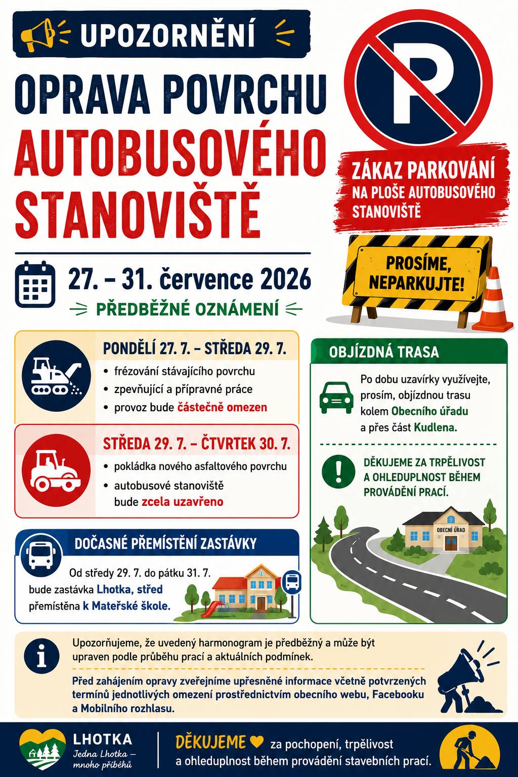 Vážení občané, ve dnech 27. až 31. července 2026 je předběžně plánována oprava povrchu autobusového stanoviště v centru obce. Žádáme všechny řidiče: Neparkujte v uvedených dnech svá vozidla na ploše autobusového stanoviště. Předběžný harmonogram prací: 🟠 Pondělí 27. 7. – středa 29. 7.  frézování stávajícího povrchu, zpevňující a přípravné práce, provoz bude částečně omezen.  🔴 Středa 29. 7. – čtvrtek 30. 7.  pokládka nového asfaltového povrchu, autobusové stanoviště bude zcela uzavřeno.  Po dobu uzavírky využívejte, prosím, objízdnou trasu kolem Obecního úřadu a přes část Kudlena. 🚌 Od středy 29. 7. do pátku 31. 7. bude autobusová zastávka Lhotka, střed dočasně přemístěna k Mateřské škole. Upozorňujeme, že uvedený harmonogram je předběžný a může být upraven podle průběhu prací a aktuálních podmínek. Před zahájením opravy zveřejníme upřesněné informace včetně potvrzených termínů jednotlivých omezení prostřednictvím obecního webu, Facebooku a Mobilního rozhlasu. Děkujeme za pochopení, trpělivost a ohleduplnost během provádění stavebních prací.