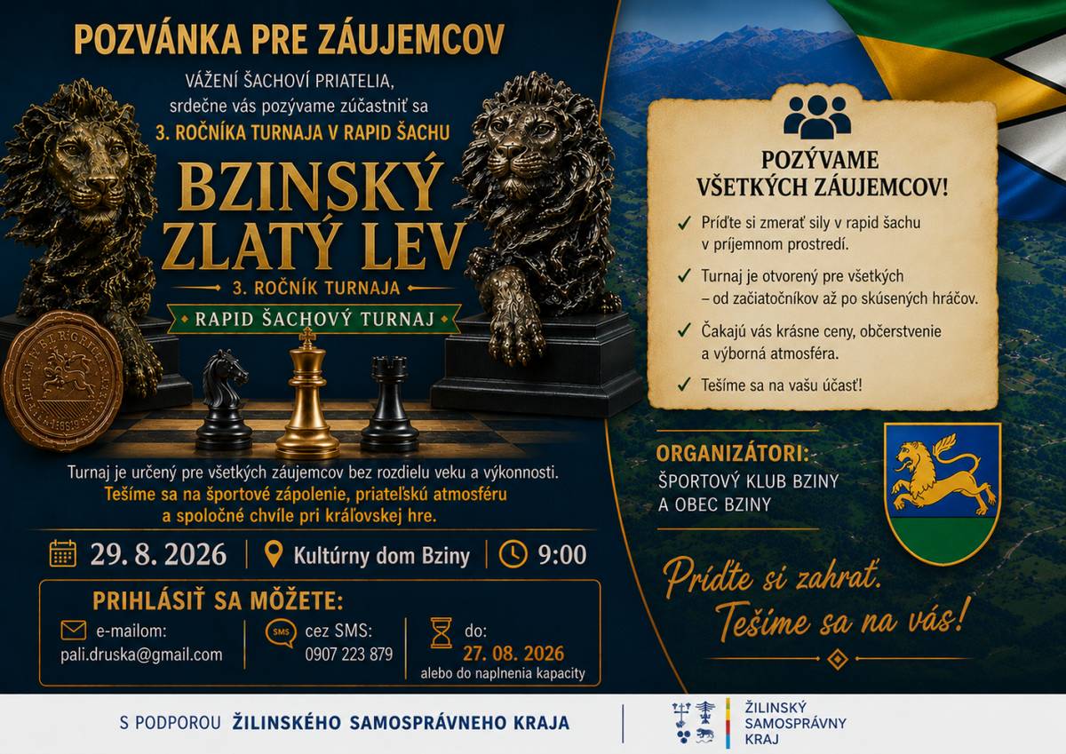 Vážení šachoví priatelia,    srdečne Vás pozývame zúčastniť sa 3. ročníka rapid šachového turnaja    BZINSKÝ ZLATÝ LEV    Turnaj je určený pre všetkých záujemcov bez rozdielu veku a výkonnosti – od začiatočníkov až po skúsených hráčov.