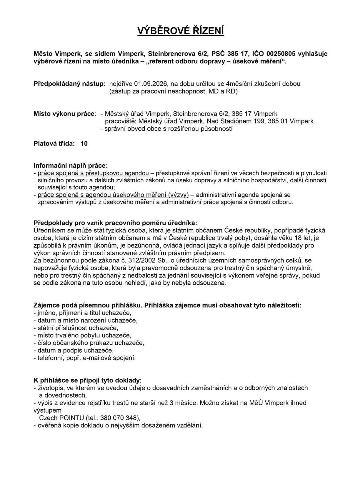Město Vimperk vyhlašuje výběrové řízení na místo úředníka – „referent odboru dopravy – úsekové měření“. Předpokládaný nástup: nejdříve 01.09.2026, na dobu určitou se čtyřměsíční zkušební dobou (zástup za pracovní neschopnost, MD a RD) Platová třída: 10 Místo výkonu práce: Městský úřad Vimperk, Steinbrenerova 6/2, 385 17 Vimperk, pracoviště Nad Stadiónem 199, 385 01 Vimperk, správní obvod obce s rozšířenou působností Informační náplň práce:      - práce spojená s přestupkovou agendou – přestupkové správní řízení ve věcech bezpečnosti a plynulosti silničního provozu a dalších zvláštních zákonů na úseku dopravy a silničního hospodářství, další činnosti související s touto agendou; - práce spojená s agendou úsekového měření (výzvy) – administrativní agenda spojená se zpracováním výstupů z úsekového měření a administrativní práce spojená s činností odboru. Písemnou přihlášku s požadovanými doklady zašlete nebo osobně doručte nejpozději do 24.08.2026 do 14.00 hod., na adresu: Městský úřad Vimperk, Steinbrenerova 6/2, 385 17 Vimperk. Uzavřenou obálku označte heslem: „NEOTVÍRAT, VÝBĚROVÉ ŘÍZENÍ – ÚSEKOVÉ MĚŘENÍ“.   Podrobnější informace podá: Ing. Milič Boháček, vedoucí odboru dopravy a silničního hospodářství, tel. 388 459 089, 725 551 901