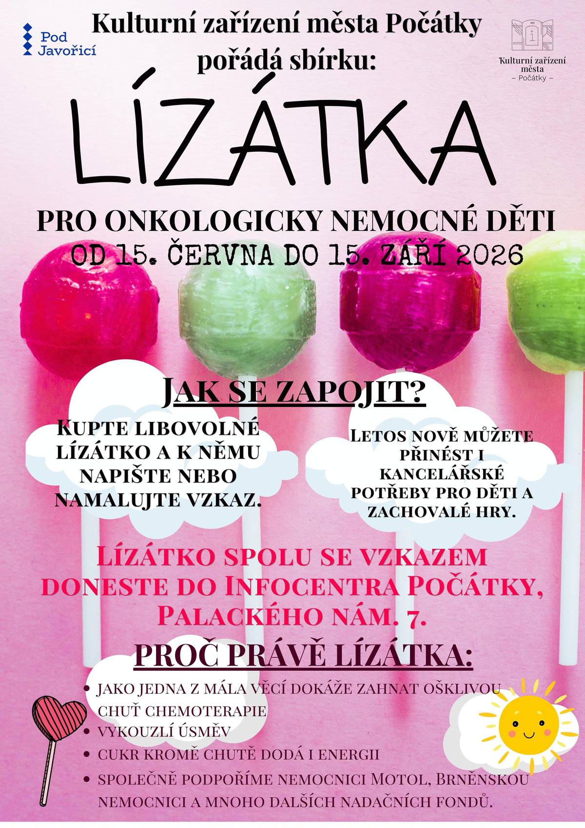 Sbírka LÍZÁTKA pro onkologicky nemocné děti Kulturní zařízení města Počátky vyhlašuje další ročník letní sbírky, do které se může zapojit opravdu každý. 15. června – 15. září 2026 Jak se zapojit? Kupte libovolné lízátko a přidejte k němu vzkaz nebo obrázek pro děti, které procházejí náročnou léčbou. Nově můžete přinést také kancelářské potřeby nebo nové (zachovalé) hry. Vše odevzdejte v Infocentru Počátky, Palackého nám. 7 Proč právě lízátka? • pomáhají zmírnit nepříjemnou chuť chemoterapie • vykouzlí úsměv • dodají energii Společně podpoříme děti v nemocnicích (Motol, Brno a další) a jejich rodiny. Děkujeme, že pomáháte s námi  Turistické informační centrum TELČ Turistické informační centrum Třešť Městská knihovna Třešť Obec Rohozná Firma STERIS AST CZ, s. r. o.  A mnoho dalších, kam můžete lízátka ve svém okolí donést.
