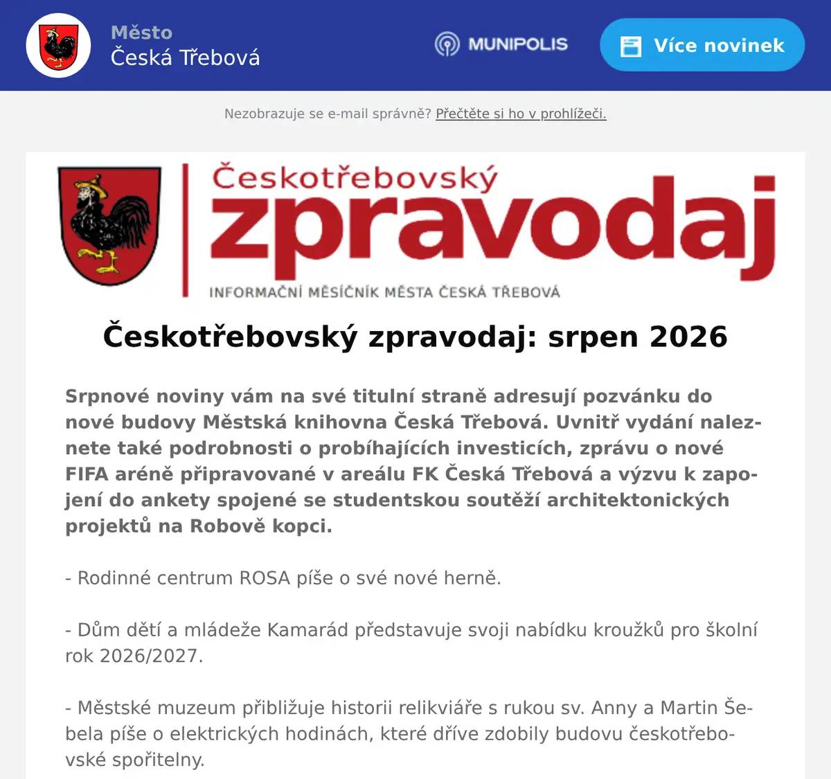 Srpnové noviny vám na své titulní straně adresují pozvánku do nové budovy Městská knihovna Česká Třebová. Uvnitř vydání naleznete také podrobnosti o probíhajících investicích, zprávu o nové FIFA aréně připravované v areálu FK Česká Třebová a výzvu k zapojení do ankety spojené se studentskou soutěží architektonických projektů na Robově kopci. - Rodinné centrum ROSA píše o své nové herně. - Dům dětí a mládeže Kamarád představuje svoji nabídku kroužků pro školní rok 2026/2027. - Městské muzeum přibližuje historii relikviáře s rukou sv. Anny a Martin Šebela píše o elektrických hodinách, které dříve zdobily budovu českotřebovské spořitelny. - Naleznete zde také vzpomínku na emeritního starostu Lubomíra Hýbla, který nás v červenci opustil.