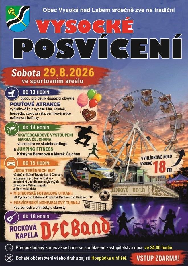Obec Vysoká nad Labem srdečně zve na tradiční VYSOCKÉ POSVÍCENÍ Sobota 29.8.2026 ve sportovním areálu  Od 13 hodin: budou pro děti k dispozici POUŤOVÉ ATRAKCE – vyhlídkové kolo vysoké 18 m,  kolotoč, houpačky, cukrová vata, perníková srdce, nafukovací balónky,…  Od 14 hodin: SKATEBOARDOVÉ VYSTOUPENÍ MARKA ČEJCHANA, vicemistra ČR ve skateboardingu a JUMPING FITNESS - Kristýna KIWI Baranová a Marek Čejchan.  Od 15 hodin:  JÍZDA TERÉNNÍCH AUT včetně unikátní Toyoty Land Cruiser s úpravami pro Rallye Dakar -  asistenční vozidlo  motocyklových závodníků Milana Engela  a Martina Michka MISTROVSKÉ FOTBALOVÉ UTKÁNÍ: FK Vysoká nad Labem × FC Spartak Rychnov nad Kněžnou "B" POSVÍCENSKÝ NOHEJBALOVÝ TURNAJ. Podrobnosti a přihlášky u starosty.   Od 18 hodin: ROCKOVÁ KAPELA D/C BAND  Předpokládaný konec akce bude se souhlasem zastupitelstva obce ve 24:00 hodin. Bohaté občerstvení všeho druhu zajistí Hospůdka u hřiště. Vstup zdarma!
