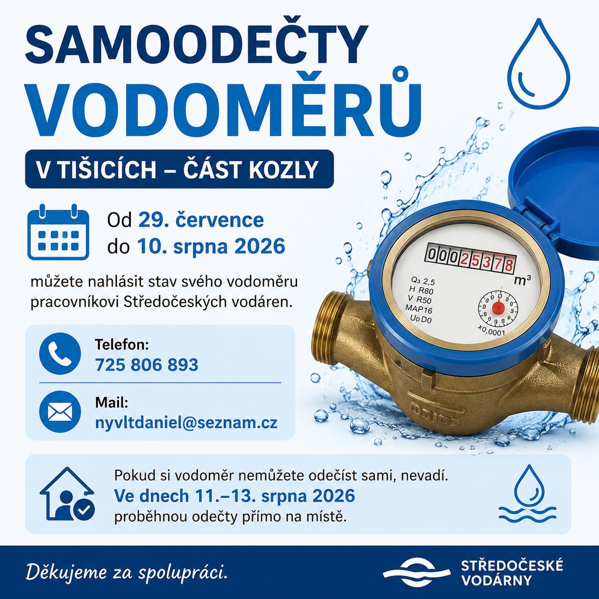 Od 29. července do 10. srpna 2026 mohou obyvatelé místní části Kozly nahlásit stav svého vodoměru pracovníkovi Středočeských vodáren. 📱 Telefon: 725 806 893 📧 Mail: nyvltdaniel@seznam.cz Pokud si vodoměr nemůžete odečíst sami, nevadí. Ve dnech 11.–13. srpna 2026 provede pracovník Středočeských vodáren odečty přímo na místě. Děkujeme za spolupráci. 💧