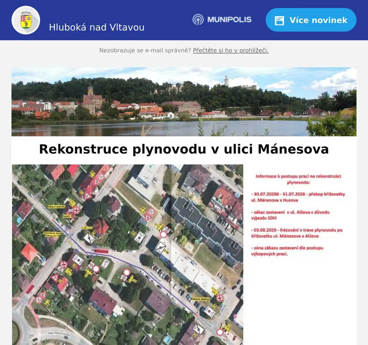 Vážení spoluobčané, společnost CB plyn s.r.o. bude od 3.8.2026 provádět rekonstrukci plynovodu v ulici Mánesova. Informace k postupu prací: - 30.7.2026 - 31.7.2026 - překop křižovatky ulic Mánesova x Husova - zákaz zastavení v ulici Alšova z důvodu výjezdu SDH - 3.8.2026 - frézování v trase plynovodu po křižovatku ulic Mánesova x Alšova - zóna zákazu zastavení dle postupu výkopových prací Mapka je v příloze.  Předem vám děkujeme za trpělivost, pochopení a ohleduplnost během realizace této nezbytné stavby. MÚ Hluboká nad Vltavou 