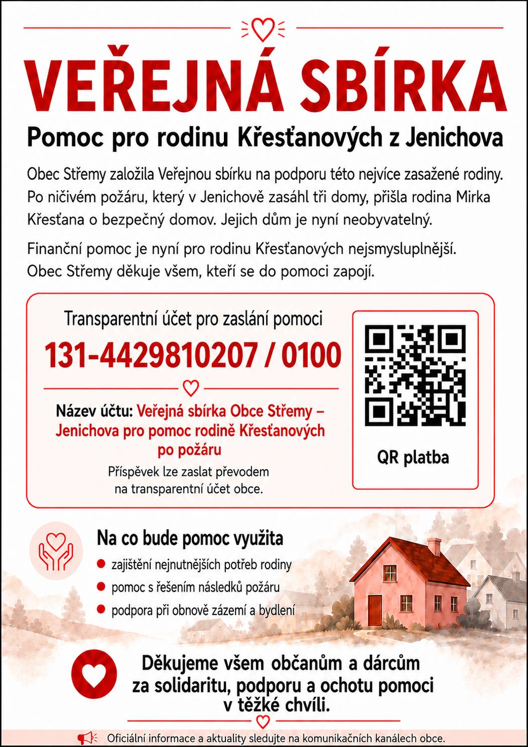Pomozme rodině Křesťanových po ničivém požáru Jak jsme vás již informovali, ve čtvrtek 23. července v odpoledních hodinách došlo v Jenichově k rozsáhlému požáru, který zasáhl celkem tři rodinné domy. Nejvážněji byl poškozen dům našeho místostarosty Mirka Křesťana a jeho rodiny. Následkem požáru je dům v současné době neobyvatelný a rodina prakticky přišla o svůj domov. Jakmile to situace umožnila, začali jsme společně s rodinou Křesťanových řešit, jakou formou jim může obec i veřejnost nejlépe pomoci. Po vzájemné domluvě proto obec Střemy založila veřejnou sbírku. Vybrané finanční prostředky budou rodině poskytnuty na zajištění nejnutnějších potřeb, řešení následků požáru a postupnou obnovu zázemí a bydlení. Velmi děkujeme všem, kteří již projevili nebo nadále projevují zájem pomoci. Vaší solidarity, podpory a ochoty zapojit se si opravdu velmi vážíme. V tuto chvíli je pro rodinu Křesťanových nejsmysluplnější finanční pomoc. V přiloženém letáku najdete číslo transparentního účtu i QR kód pro snadné odeslání příspěvku. Děkujeme všem, kteří se rozhodnou rodinu v této těžké chvíli podpořit.