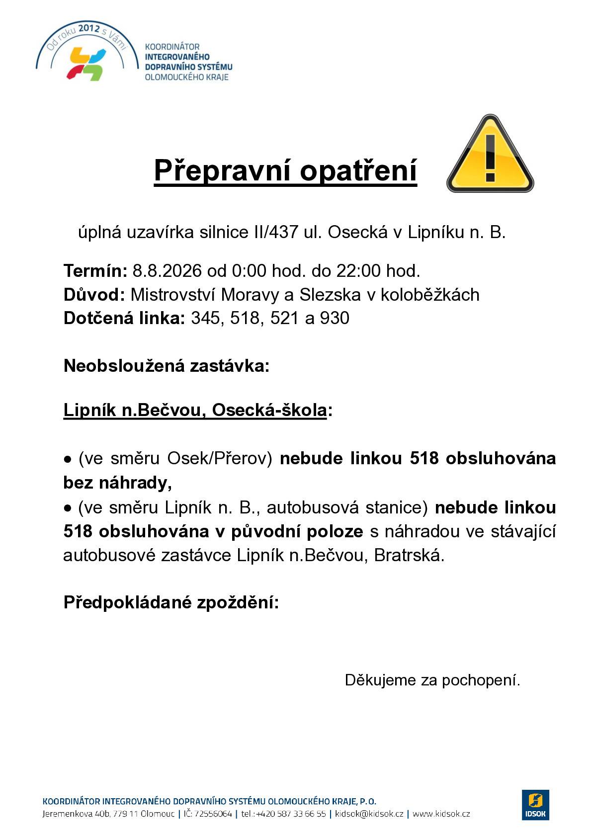 Z důvodu pořádání sportovní akce dojde v termínu od 8. 8. 2026 do 9. 8. 2026 k úplným uzavírkám silnice II/437 ul. Osecká v Lipníku n. B. a silnice II/434 v úseku Lipník n. B., místní části Za Vodou – Nové Dvory. Uzavřenými úseky jsou vedeny linky VLD v závazku Olomouckého kraje 891345, 920518, 920521 a 920930 dopravce ARRIVA autobusy a.s. Sportovní akce je rozdělená do dvou termínů a úseků: Termín 1: 8. 8. 2026 (od 0:00 hod. do 22:00 hod.) – úplná uzavírka II/437 ul. Osecká v Lipníku n. B. – včetně BUS Termín 2: 9. 8. 2028 (od 6:00 hod. do 15:00 hod.) – úplná uzavírka II/434 v úseku Lipník n. B., MČ Za Vodou – MČ Nové Dvory – mimo BUS Bližší informace o uzavírce včetně popisu změn ve vedení autobusové dopravy naleznete zde: https://www.idsok.cz/vyluky/mistrovstvi-moravy-a-slezska-v-kolobezkach-5/.