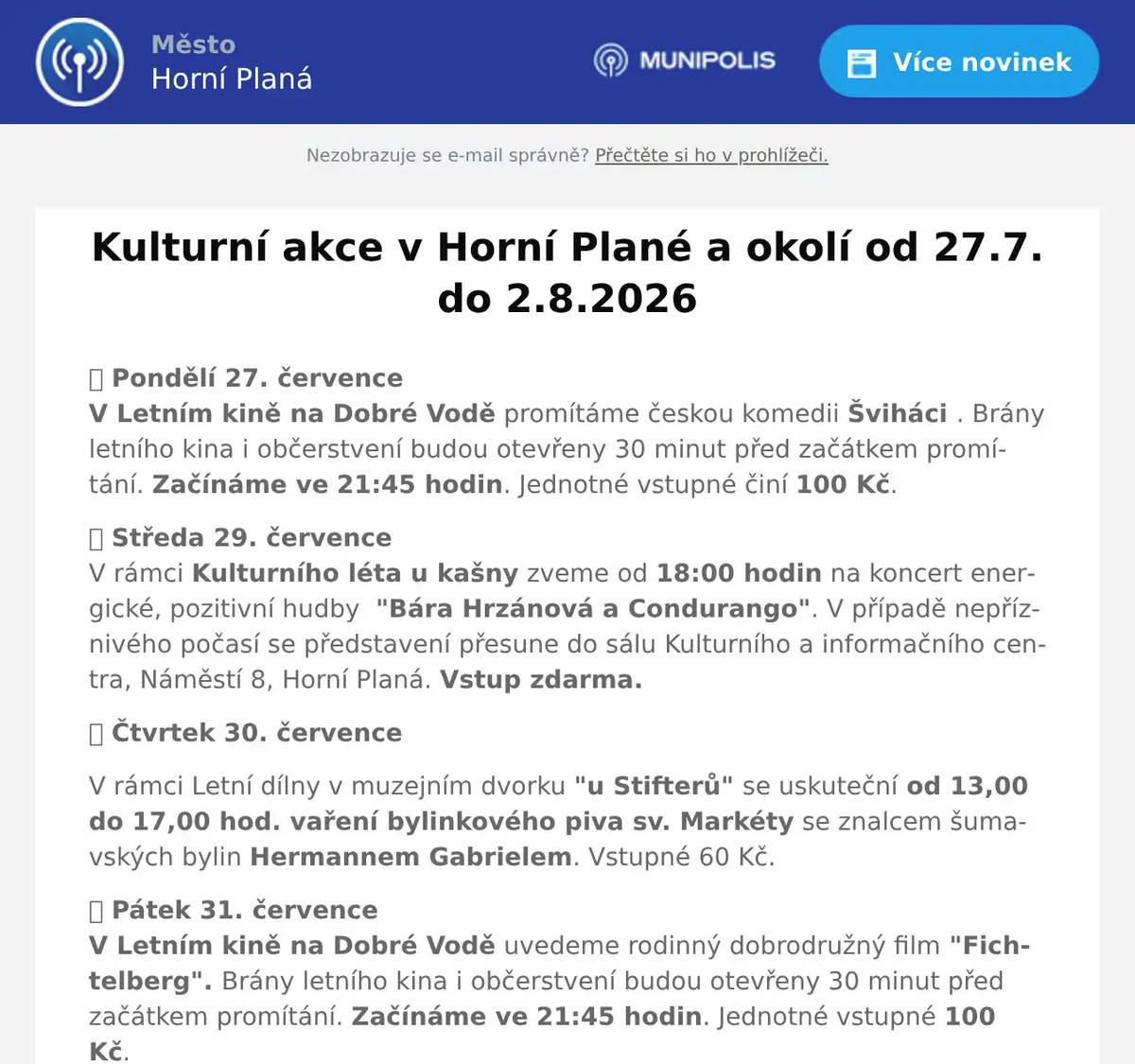 🎬 Pondělí 27. červenceV Letním kině na Dobré Vodě promítáme českou komedii Šviháci . Brány letního kina i občerstvení budou otevřeny 30 minut před začátkem promítání. Začínáme ve 21:45 hodin. Jednotné vstupné činí 100 Kč. 🎭 Středa 29. červenceV rámci Kulturního léta u kašny zveme od 18:00 hodin na koncert energické, pozitivní hudby  "Bára Hrzánová a Condurango". V případě nepříznivého počasí se představení přesune do sálu Kulturního a informačního centra, Náměstí 8, Horní Planá. Vstup zdarma. 🎭 Čtvrtek 30. července V rámci Letní dílny v muzejním dvorku "u Stifterů" se uskuteční od 13,00 do 17,00 hod. vaření bylinkového piva sv. Markéty se znalcem šumavských bylin Hermannem Gabrielem. Vstupné 60 Kč. 🎬 Pátek 31. červenceV Letním kině na Dobré Vodě uvedeme rodinný dobrodružný film "Fichtelberg". Brány letního kina i občerstvení budou otevřeny 30 minut před začátkem promítání. Začínáme ve 21:45 hodin. Jednotné vstupné 100 Kč. 🎤Sobota 1. srpna V sobotu pořádá Kulturní spolek Zvonková  VIII. Rock fest v  Bufetu u Kissáka v Přední Zvonkové. Připraven je bohatý program v podobě kapel - Buď v kapele, Ozzy Ozbourne revival,  Koloband,  G rock. Začátek v 16,00 hod.  Dále připomínáme předprodej vstupenek na besedu Vagamundos Liška a Révai - Vandráci na ostrově lidojedů, která se uskuteční v sobotu 29.8.  od 20,30 hod. v Lením kině na Dobré Vodě . Předprodej vstupenek v našem  infocentru.