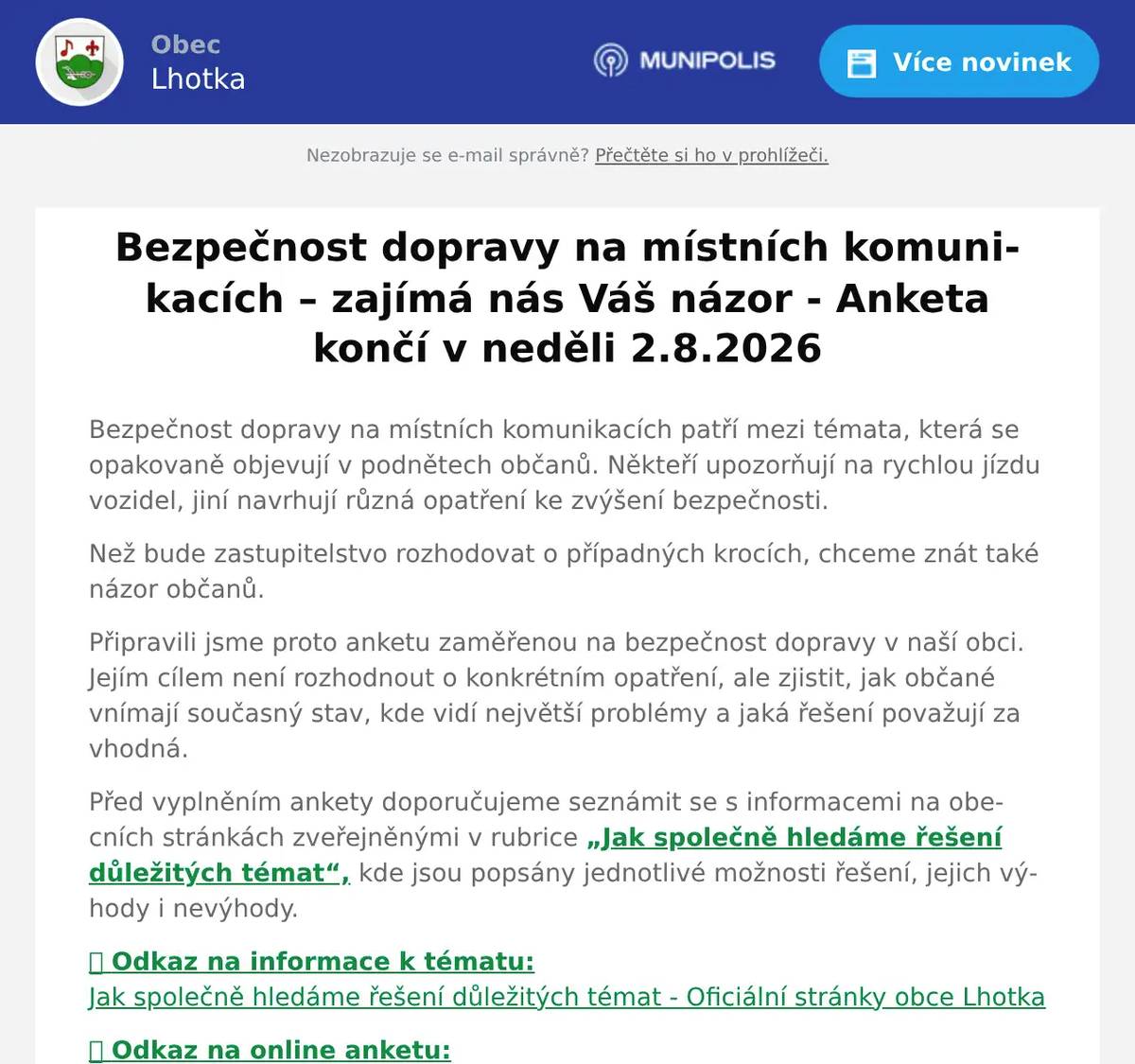 Bezpečnost dopravy na místních komunikacích patří mezi témata, která se opakovaně objevují v podnětech občanů. Někteří upozorňují na rychlou jízdu vozidel, jiní navrhují různá opatření ke zvýšení bezpečnosti. Než bude zastupitelstvo rozhodovat o případných krocích, chceme znát také názor občanů. Připravili jsme proto anketu zaměřenou na bezpečnost dopravy v naší obci. Jejím cílem není rozhodnout o konkrétním opatření, ale zjistit, jak občané vnímají současný stav, kde vidí největší problémy a jaká řešení považují za vhodná. Před vyplněním ankety doporučujeme seznámit se s informacemi na obecních stránkách zveřejněnými v rubrice „Jak společně hledáme řešení důležitých témat“, kde jsou popsány jednotlivé možnosti řešení, jejich výhody i nevýhody. 🟢 Odkaz na informace k tématu:Jak společně hledáme řešení důležitých témat - Oficiální stránky obce Lhotka 🟢 Odkaz na online anketu:ANKETA č. 1 Bezpečnost dopravy na místních komunikacích v obci Lhotka – Vyplnit formulář Anketu je možné vyplnit také v tištěné podobě. Tiskopis si můžete vyzvednout na obecním úřadě, nebo v obchodě U Ivánků. Vyplněný papírový dotazník můžete odevzdat do hnědé schránky u vchodu na Obecní úřad Děkujeme všem, kteří se do ankety zapojí a pomohou nám získat co nejširší pohled na tuto problematiku.