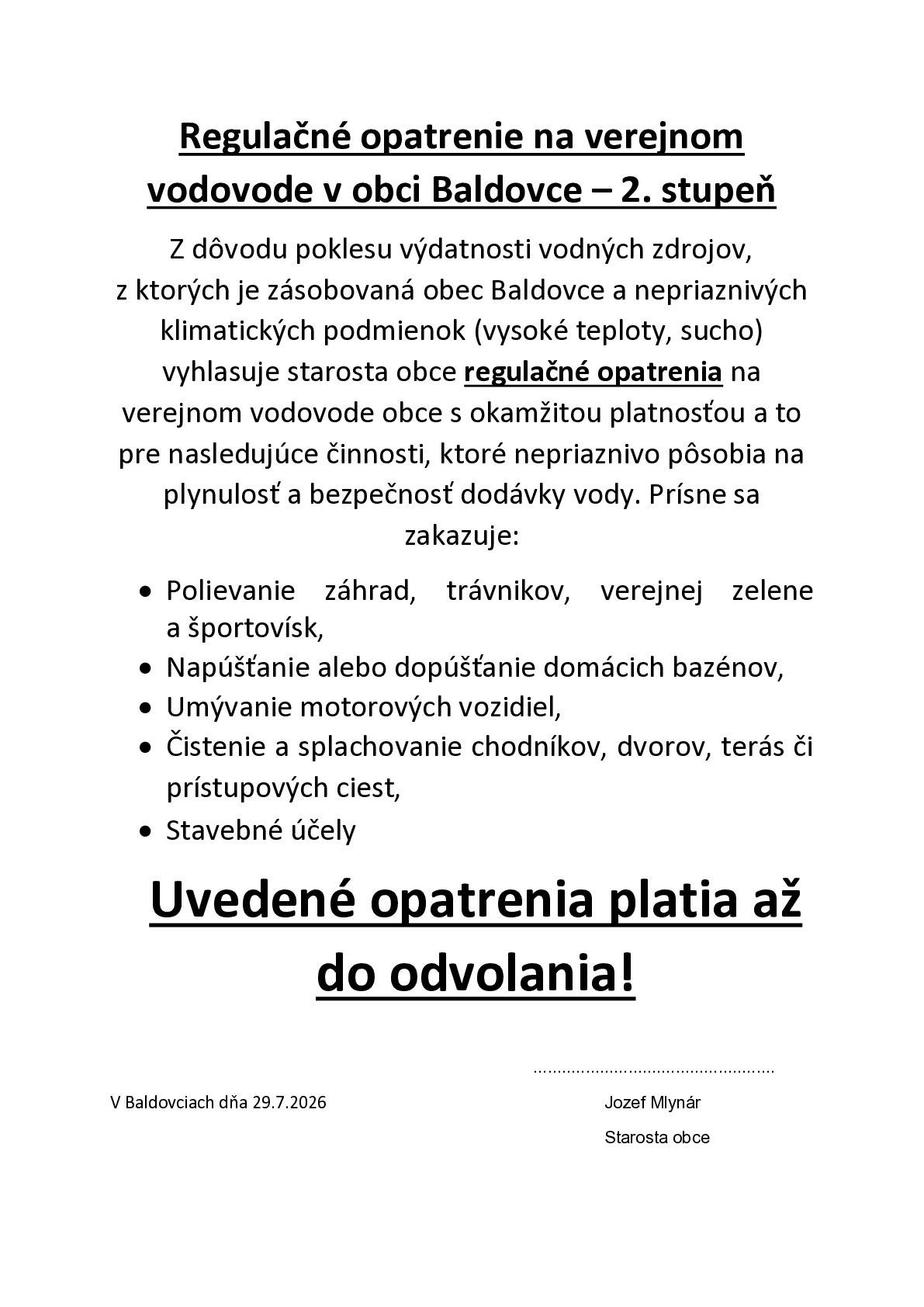 Z dôvodu poklesu výdatnosti vodných zdrojov, z ktorých je zásobovaná obec Baldovce a nepriaznivých klimatických podmienok (vysoké teploty, sucho) vyhlasuje starosta obce regulačné opatrenia na verejnom vodovode obce s okamžitou platnosťou. Prísne sa zakazuje: Polievanie záhrad, trávnikov, verejnej zelene a športovísk, napúšťanie alebo dopúšťanie domácich bazénov, umývanie áut, čistenie a splachovanie chodníkov, dvorov, terás, stavebné účely. Uvedené opatrenia platia až do odvolania!