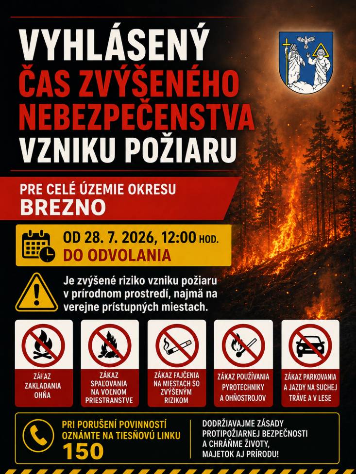 Okresné riaditeľstvo Hasičského a záchranného zboru v Brezne (ďalej len „okresné riaditeľstvo Hasičského a záchranného zboru“) v zmysle § 21 písm. o) zákona č. 314/2001 Z. z. o ochrane pred požiarmi v znení neskorších predpisov (ďalej len „zákon č. 314/2001 Z. z.“) a § 2 ods. 1 vyhlášky Ministerstva vnútra Slovenskej republiky č. 121/2002 Z. z. o požiarnej prevencii v znení neskorších predpisov (ďalej len „vyhláška MV SR č. 121/2002 Z. z.“)VYHLASUJEČAS ZVÝŠENÉHO NEBEZPEČENSTVA VZNIKU POŽIARUPRE CELÉ ÚZEMIE OKRESU BREZNOod 28.07.2026, 12:00 hod. do odvolaniaČas zvýšeného nebezpečenstva vzniku požiaru predstavuje obdobie, kedy je zvýšené riziko vzniku požiaru v prírodnom prostredí a to najmä na verejne prístupných miestach v prírode.Verejne prístupnými miestami v prírode, ktoré sú najviac ohrozené na vznik požiaru sú najmä:a) les a ochranné pásmo lesa (okolie lesa 50 m od hranice lesného pozemku),b) súvislá rastlinná pokrývka vo voľnej prírode umožňujúca vznik a šírenie požiaru (suché trávnaté plochy, porasty, strniská a pod.),c) poľnohospodárske obrábané plochy, na ktorých sú pestované kultúry, ktoré sú v stave možného vznietenia, najmä dozrievajúce obilniny a ich okolie do vzdialenosti 50 m,d) lesoparky, parky, verejné záhrady, zoologické záhrady, rekreačné oblasti.Právnické osoby a fyzické osoby – podnikatelia v čase zvýšeného nebezpečenstva vzniku požiaru majú zakázané v zmysle § 8 písm. o) zákona č. 314/2001 Z. z. spaľovať horľavé látky na voľnom priestranstve v území, pre ktoré je vyhlásený čas zvýšeného nebezpečenstva vzniku požiaru.Fyzické osoby sú povinné v zmysle § 14 ods. 1 písm. e) zákona č. 314/2001 Z. z. dodržiavať zásady protipožiarnej bezpečnosti v čase zvýšeného nebezpečenstva vzniku požiaru.Ochrana lesov pred požiarmiVlastníci, správcovia alebo obhospodarovatelia lesov sú v čase zvýšeného nebezpečenstva vzniku požiaru v zmysle § 6b ods. 1 písm. c) zákona č. 314/2001 Z. z. povinní zabezpečovať v lesoch, pre ktorých územie je vyhlásený čas zvýšeného nebezpečenstva vzniku požiaru, hliadkovaciu činnosť.V súlade s § 10 ods. 2 vyhlášky MV SR č. 121/2002 Z. z. vlastník, správca alebo obhospodarovateľ lesa vykonáva hliadkovaciu činnosť v čase zvýšeného nebezpečenstva vzniku požiaru najmä v dňoch pracovného pokoja a v mimopracovnom čase a to formou pochôdzok, kamerovým systémom, leteckým požiarnym monitoringom alebo iným vhodným spôsobom.V súvislosti s ochranou prírodného prostredia odporúčame dodržiavať zásady protipožiarnej bezpečnosti.Zásady protipožiarnej bezpečnosti na verejne prístupných miestach v prírode, ktoré sú najviac ohrozené vznikom požiaru, ktorých dodržiavanie je obzvlášť dôležité v čase vyhláseného zvýšeného nebezpečenstva vzniku požiaru sú najmä:a) nespaľovať horľavé látky na voľnom priestranstve,b) nezakladať oheň mimo oficiálnych ohnísk zabezpečených proti rozšíreniu požiaru,c) nefajčiť; v lesoparkoch, parkoch, verejných záhradách, zoologických záhradách a rekreačných oblastiach nefajčiť mimo vyhradených fajčiarskych miest s nehorľavými popolníkmi,d) neodhadzovať na zem rozžeravené a tlejúce predmety (napr. nedopalky cigariet),e) nepoužívať pyrotechnické výrobky a ohňostroje,f) nepoužívať iné zdroje zapálenia (napr. balóniky šťastia, lampióny, pochodne),g) zabrániť dotyku horúcich častí motorových kosačiek, krovinorezov, vyžínačov, motorových píl s ľahko horľavými materiálmi, napr. suchou trávou, slamou, strniskom, lístím, rozliatym palivom a pod.,h) nezastavovať a neodstavovať motorové vozidlá na miestach, kde by sa spodná časť vozidla mohla dostať do styku s ľahko horľavými materiálmi, napr. suchou trávou, slamou, strniskom, lístím, rozliatym palivom a pod.,i) nejazdiť motorovými vozidlami po poľných a lesných cestách, na ktoré je umožn