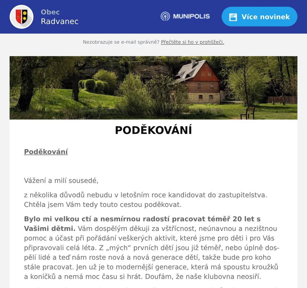 Poděkování  Vážení a milí sousedé, z několika důvodů nebudu v letošním roce kandidovat do zastupitelstva. Chtěla jsem Vám tedy touto cestou poděkovat. Bylo mi velkou ctí a nesmírnou radostí pracovat téměř 20 let s Vašimi dětmi. Vám dospělým děkuji za vštřícnost, neúnavnou a nezištnou pomoc a účast při pořádání veškerých aktivit, které jsme pro děti i pro Vás připravovali celá léta. Z „mých“ prvních dětí jsou již téměř, nebo úplně dospělí lidé a teď nám roste nová a nová generace dětí, takže bude pro koho stále pracovat. Jen už je to modernější generace, která má spoustu kroužků a koníčků a nemá moc času si hrát. Doufám, že naše klubovna neosiří. Ta léta, která jsem s dětmi strávila a připravovala pro ně různé akce a poté i částečně pro dospělé, byla pro mě krásnou prací v rámci obce. Díky tomu jsem se cítila náramně šťastná a neměla čas stárnout. Veškeré akce, které jsme vypilovali, si žijí již vlastním životem a můj nástupce bude mít tedy lehčí úkol, než jsme měli my, protože už může jen vylepšovat. Moji mílí malí človíčkové, užívejte si prázdnin a po prázdninách Vás určitě čekají další krásné akce. Ještě jednou Vám mnohokrát děkuji za ta léta krásné spolupráce a radostí a přeji Vám další a další hezké dny a hlavně akce, které pro Vás budou jistě připraveny. Naďa Formánková 