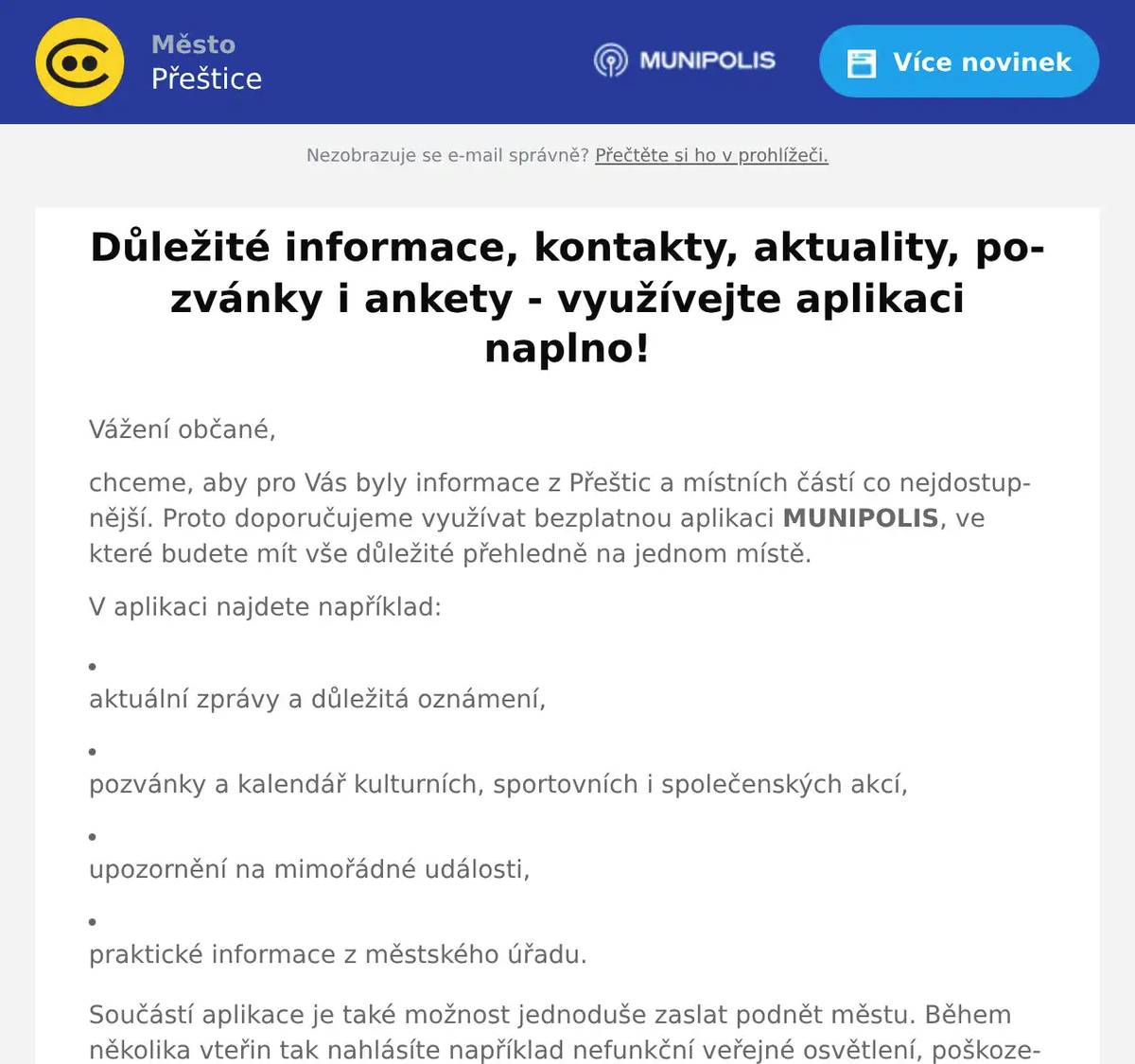 Vážení občané, chceme, aby pro Vás byly informace z Přeštic a místních částí co nejdostupnější. Proto doporučujeme využívat bezplatnou aplikaci MUNIPOLIS, ve které budete mít vše důležité přehledně na jednom místě. V aplikaci najdete například: aktuální zprávy a důležitá oznámení,   pozvánky a kalendář kulturních, sportovních i společenských akcí,   upozornění na mimořádné události,   praktické informace z městského úřadu. Součástí aplikace je také možnost jednoduše zaslat podnět městu. Během několika vteřin tak nahlásíte například nefunkční veřejné osvětlení, poškozenou lavičku, odstavený autovrak či jiný problém ve veřejném prostoru. Aplikace MUNIPOLIS je zdarma a je dostupná pro zařízení s operačními systémy Android i iOS. Postup stažení a nastavení: Stáhněte aplikaci MUNIPOLIS v Google Play nebo App Store a nainstalujte ji do telefonu. Pokud se Vám město Přeštice neobjeví ihned po instalaci, v aplikaci otevřete vyhledávání a zadejte Přeštice. Doporučujeme dokončit registraci včetně zadání svého telefonní čísla a ulice (důležité pro mimořádné či krizové situace). Zvolit také můžete, jaké typy zpráv (aktuality, krizová varování, pozvánky na akce) chcete dostávat. A je to :) Děkujeme.