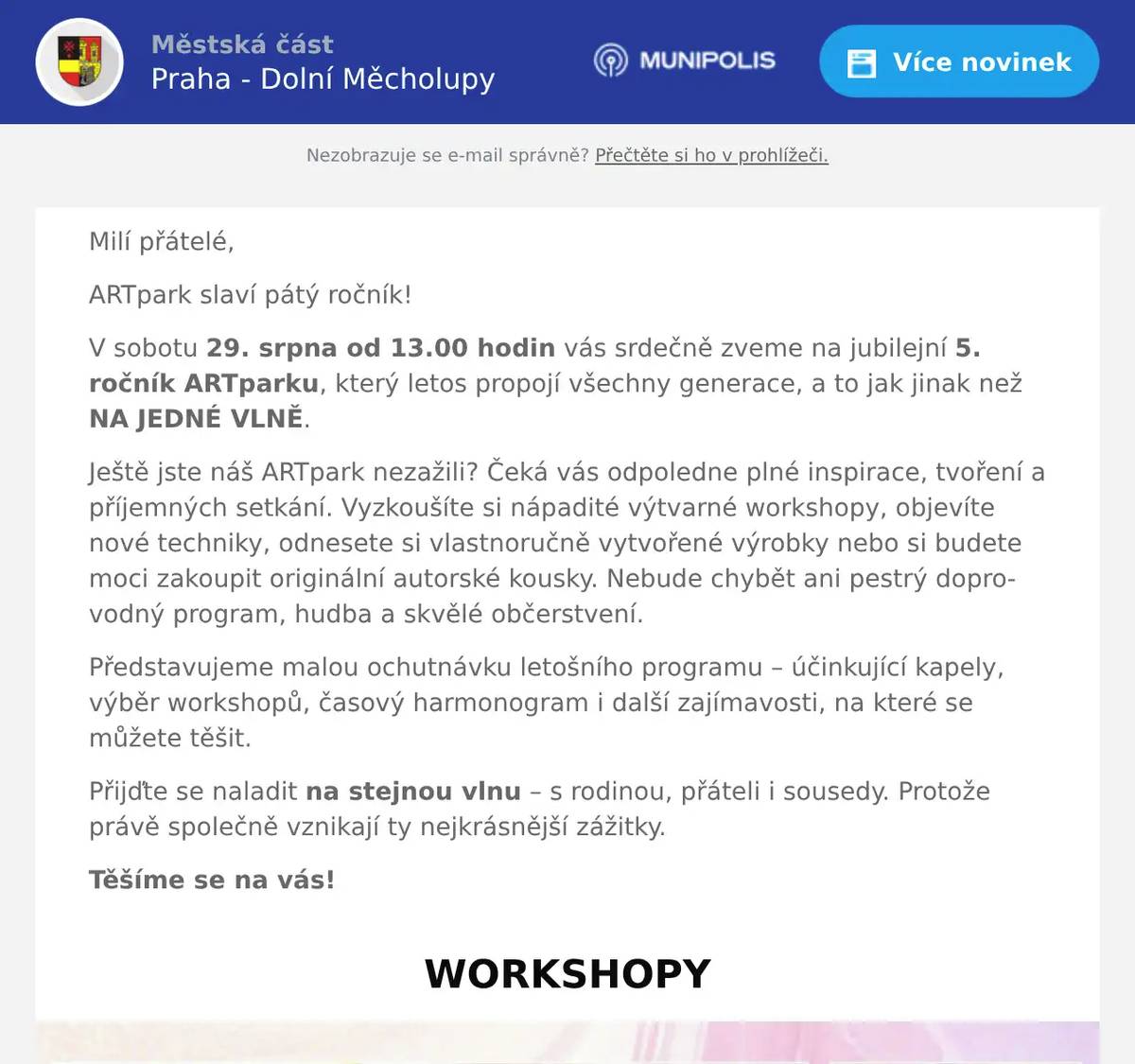 Milí přátelé, ARTpark slaví pátý ročník! V sobotu 29. srpna od 13.00 hodin vás srdečně zveme na jubilejní 5. ročník ARTparku, který letos propojí všechny generace, a to jak jinak než NA JEDNÉ VLNĚ. Ještě jste náš ARTpark nezažili? Čeká vás odpoledne plné inspirace, tvoření a příjemných setkání. Vyzkoušíte si nápadité výtvarné workshopy, objevíte nové techniky, odnesete si vlastnoručně vytvořené výrobky nebo si budete moci zakoupit originální autorské kousky. Nebude chybět ani pestrý doprovodný program, hudba a skvělé občerstvení. Představujeme malou ochutnávku letošního programu – účinkující kapely, výběr workshopů, časový harmonogram i další zajímavosti, na které se můžete těšit. Přijďte se naladit na stejnou vlnu – s rodinou, přáteli i sousedy. Protože právě společně vznikají ty nejkrásnější zážitky. Těšíme se na vás!