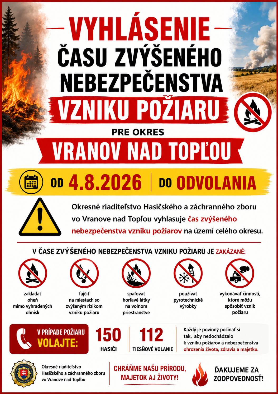 Okresné riaditeľstvo Hasičského a záchranného zboru vo Vranove nad Topľou (ďalej len „Okresné riaditeľstvo Hasičského a záchranného zboru“) v zmysle § 21 písm. o) zákona č. 314/2001 Z. z. o ochrane pred požiarmi v znení neskorších predpisov (ďalej len „zákon č. 314/2001 Z. z.“) a § 2 ods. 1 vyhlášky Ministerstva vnútra Slovenskej republiky č. 121/2002 Z. z. o požiarnej prevencii v znení neskorších predpisov (ďalej len „vyhláška MV SR č. 121/2002 Z. z.“) V Y H L A S U J E ČAS ZVÝŠENÉHO NEBEZPEČENSTVA VZNIKU POŽIARU pre celé územie okresu Vranov nad Topľou od 04.08.2026, 10.00 hod. do odvolania Čas zvýšeného nebezpečenstva vzniku požiaru predstavuje obdobie, kedy je zvýšené riziko vzniku požiaru v prírodnom prostredí a to najmä na verejne prístupných miestach v prírode. Verejne prístupnými miestami v prírode, ktoré sú najviac ohrozené na vznik požiaru sú najmä: a) les a ochranné pásmo lesa (okolie lesa 50 m od hranice lesného pozemku), b) súvislá rastlinná pokrývka vo voľnej prírode umožňujúca vznik a šírenie požiaru (suché trávnaté plochy, porasty, strniská a pod.), c) poľnohospodárske obrábané plochy, na ktorých sú pestované kultúry, ktoré sú v stave možného vznietenia, najmä dozrievajúce obilniny a ich okolie do vzdialenosti 50 m, d) lesoparky, parky, verejné záhrady, zoologické záhrady, rekreačné oblasti. Právnické osoby a fyzické osoby – podnikatelia v čase zvýšeného nebezpečenstva vzniku požiaru majú zakázané v zmysle § 8 písm. c) zákona č. 314/2001 Z. z. spaľovať horľavé látky na voľnom priestranstve v území, pre ktoré je vyhlásený čas zvýšeného nebezpečenstva vzniku požiaru. Fyzické osoby sú povinné v zmysle § 14 ods. 1 písm. e) zákona č. 314/2001 Z. z. dodržiavať zásady protipožiarnej bezpečnosti v čase zvýšeného nebezpečenstva vzniku požiaru. Právnické osoby a fyzické osoby – podnikatelia v čase zvýšeného nebezpečenstva vzniku požiaru majú zakázané v zmysle § 8 písm. c) zákona č. 314/2001 Z. z. spaľovať horľavé látky na voľnom priestranstve v území, pre ktoré je vyhlásený čas zvýšeného nebezpečenstva vzniku požiaru. Fyzické osoby sú povinné v zmysle § 14 ods. 1 písm. e) zákona č. 314/2001 Z. z. dodržiavať zásady protipožiarnej bezpečnosti v čase zvýšeného nebezpečenstva vzniku požiaru.  Ochrana lesov pred požiarmi Vlastníci, správcovia alebo obhospodarovatelia lesa sú v čase zvýšeného nebezpečenstva vzniku požiaru v zmysle § 6b ods. 1 písm. c.) zákona č. 314/2001 Z. z. povinní zabezpečovať v lesoch, pre ktorých územie je vyhlásený čas zvýšeného nebezpečenstva vzniku požiaru hliadkovaciu činnosť. V súlade s § 10 ods. 2 vyhlášky MV SR č. 121/2002 Z. z. vlastník, správca alebo obhospodarovateľ lesa vykonáva hliadkovaciu činnosť v čase zvýšeného nebezpečenstva vzniku požiaru najmä v dňoch pracovného pokoja a v mimopracovnom čase a to formou pochôdzok, kamerovým systémom, leteckým požiarnym monitoringom, alebo iným vhodným spôsobom. V súvislosti s ochranou prírodného prostredia odporúčame dodržiavať zásady protipožiarnej bezpečnosti. Zásady protipožiarnej bezpečnosti na verejne prístupných miestach v prírode, ktoré sú najviac ohrozené vznikom požiaru, ktorých dodržiavanie je obzvlášť dôležité v čase vyhláseného zvýšeného nebezpečenstva vzniku požiaru sú najmä: a) nespaľovať horľavé látky na voľnom priestranstve, b) nezakladať oheň mimo oficiálnych ohnísk zabezpečených proti rozšíreniu požiaru, c) nefajčiť; v lesoparkoch, parkoch, verejných záhradách, zoologických záhradách, rekreačných oblastiach nefajčiť mimo vyhradených fajčiarskych miest s nehorľavými popolníkmi, d) neodhadzovať na zem rozžeravené a tlejúce predmety (napr. nedopalky cigariet), e) nepoužívať pyrotechnické výrobky a ohňostroje, f) nepoužívať iné zdroje zapálenia (napr. balóniky šťas