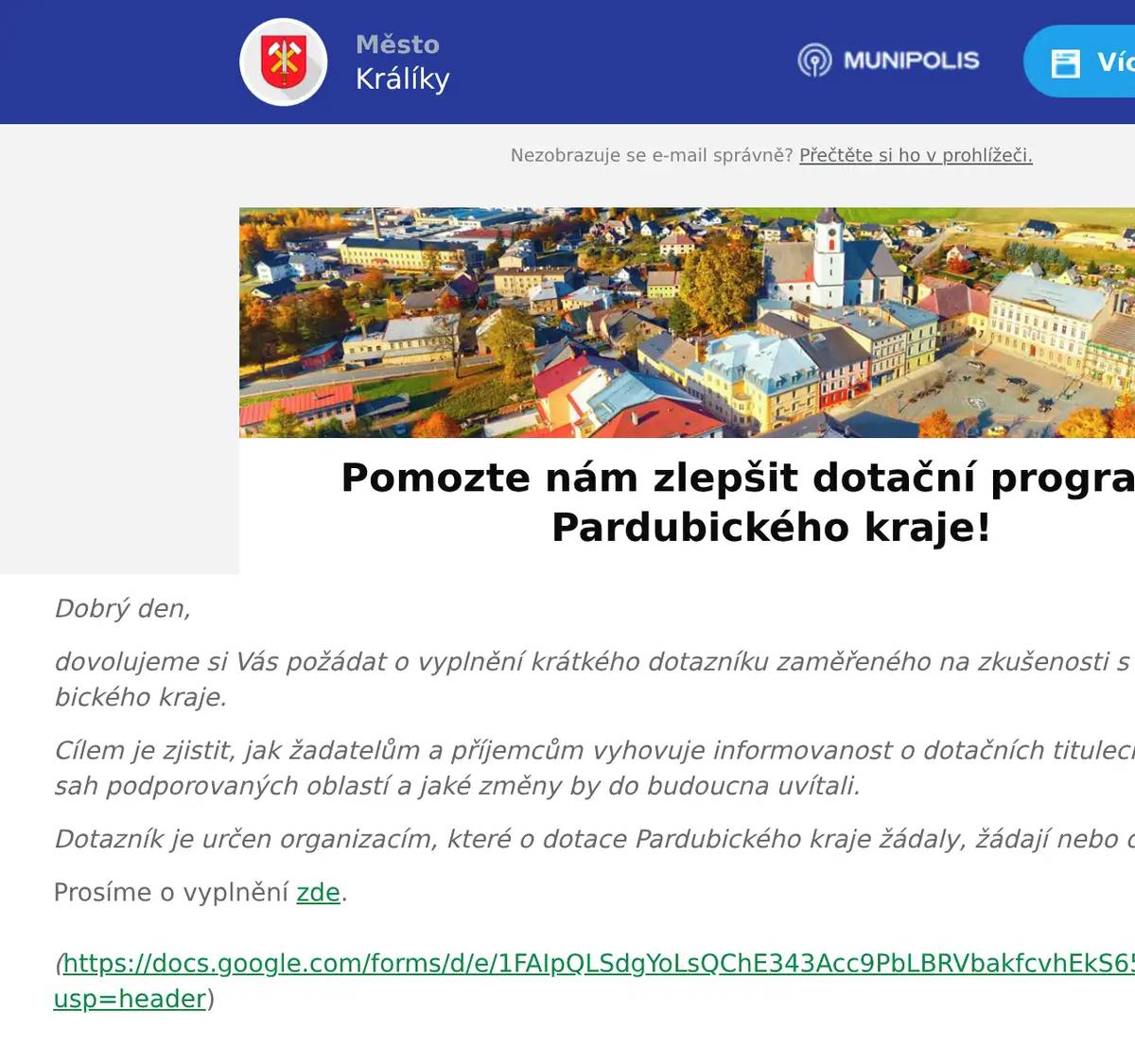 Dobrý den, dovolujeme si Vás požádat o vyplnění krátkého dotazníku zaměřeného na zkušenosti s dotačními programy Pardubického kraje. Cílem je zjistit, jak žadatelům a příjemcům vyhovuje informovanost o dotačních titulech, administrace žádostí, rozsah podporovaných oblastí a jaké změny by do budoucna uvítali. Dotazník je určen organizacím, které o dotace Pardubického kraje žádaly, žádají nebo o jejich využití uvažují. Prosíme o vyplnění zde.(https://docs.google.com/forms/d/e/1FAIpQLSdgYoLsQChE343Acc9PbLBRVbakfcvhEkS65uWsyOJ4qKuT1w/viewform?usp=header) 