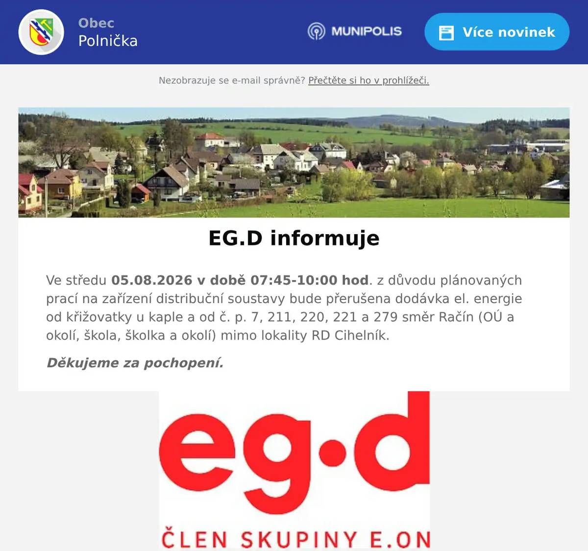 Ve středu 05.08.2026 v době 07:45-10:00 hod. z důvodu plánovaných prací na zařízení distribuční soustavy bude přerušena dodávka el. energie od křižovatky u kaple a od č. p. 7, 211, 220, 221 a 279 směr Račín (OÚ a okolí, škola, školka a okolí) mimo lokality RD Cihelník. Děkujeme za pochopení.