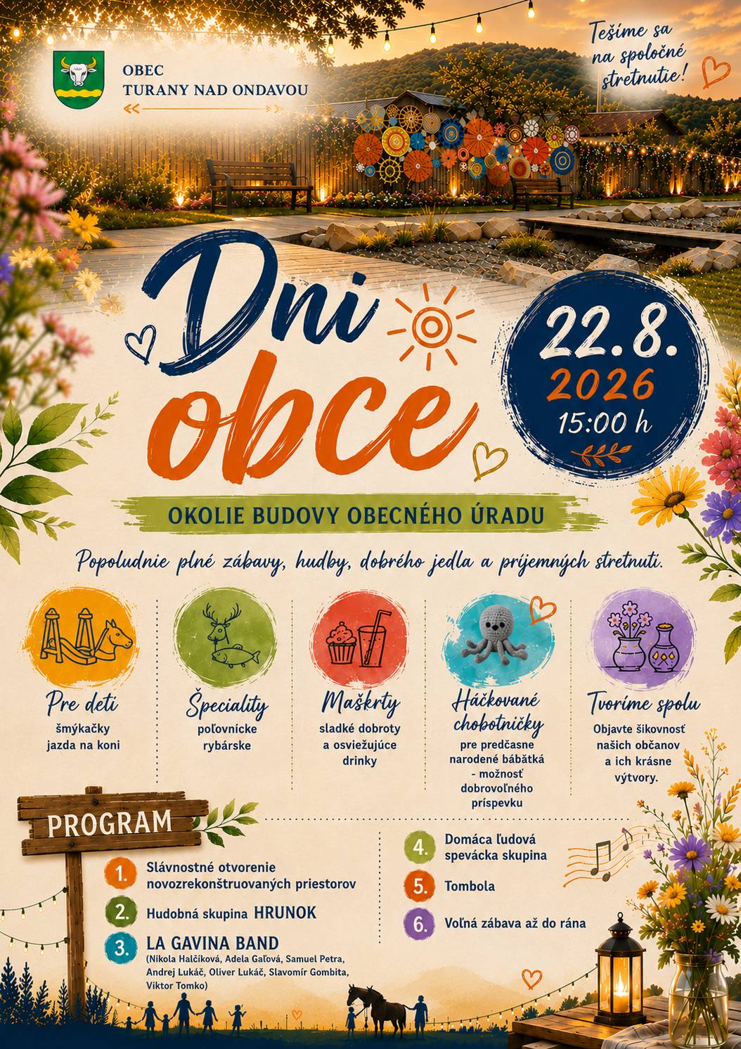 DNI OBCE 2026 – už čoskoro!        Milí občania, rodáci a priatelia obce,   srdečne Vás pozývame na Dni obce Turany nad Ondavou, ktoré sa uskutočnia v sobotu 22. augusta 2026 od 15.00 hod.  v okolí budovy Obecného úradu.        Tohtoročné Dni obce budú výnimočné aj tým, že ich súčasťou bude slávnostné otvorenie novozrekonštruovaných priestorov, ktoré vytvoria nové možnosti pre spoločenský a kultúrny život v našej obci.       Pripravený je bohatý program pre malých aj veľkých. Deti sa môžu tešiť na šmýkačky a jazdu na koni, návštevníkov čaká prezentácia tvorivosti našich občanov, poľovnícke  a rybárske  špeciality, sladké dobroty , osviežujúce letné drinky , tombola  i voľná zábava až do rána.          O hudobný program sa postará hudobná skupina HRUNOK, ktorá poteší všetkých milovníkov ľudovej piesne a svojím vystúpením prinesie do podujatia krásu slovenského folklóru.      LA GAVINA BAND obohatí program pestrou kombináciou popu, latina, jazzu a folku. Teší nás, že medzi jej členmi je aj občan našej obce Slavko Gombita.      Na pódiu vystúpi aj domáca ľudová spevácka skupina s našimi žienkami, ktoré spája láska k ľudovej piesni. Príďte ich povzbudiť a odmeniť srdečným potleskom.      hudobný doprovod hudobnej skupiny Minimum     Počas podujatia bude možné podporiť projekt Háčkované chobotničky pre predčasne narodené bábätká dobrovoľným finančným príspevkom.       Príďte stráviť príjemné letné popoludnie v spoločnosti rodiny, priateľov a susedov. Čaká Vás deň plný hudby, tradícií, dobrej nálady a spoločných zážitkov, na ktorý budeme ešte dlho spomínať.      Tešíme sa na stretnutie s Vami!
