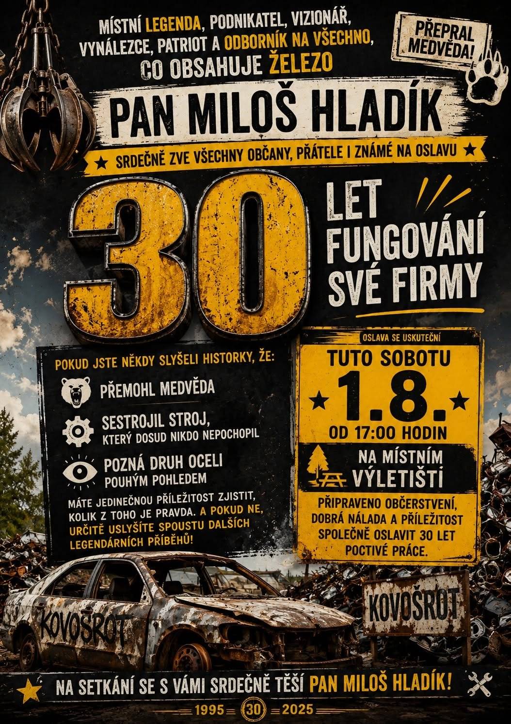 Místní legenda, podnikatel, vizionář, vynálezce, patriot a odborník na všechno, co obsahuje železo, pan Miloš Hladík, srdečně zve všechny občany, přátele i známé na oslavu 30 let fungování své firmy.   Pokud jste někdy slyšeli historky, že přemohl medvěda, sestrojil stroj, který dosud nikdo nepochopil, nebo že pozná druh oceli pouhým pohledem, máte jedinečnou příležitost zjistit, kolik z toho je pravda. A pokud ne, určitě uslyšíte spoustu dalších legendárních příběhů.   Oslava se uskuteční tuto sobotu 1. srpna od 17 hodin na místním výletišti, kde bude připraveno občerstvení, dobrá nálada a příležitost společně oslavit třicet let poctivé práce.      Na setkání se s Vámi srdečně těší pan Miloš Hladík.