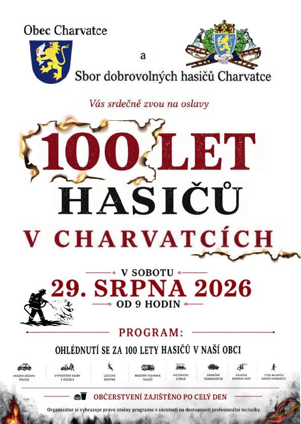 Obec Charvatce a Sbor dobrovolných hasičů Charvatce vás srdečně zvou na oslavy 100 let hasičů v naší obci, které se uskuteční v sobotu 29. srpna 2026 od 9.00 hodin. Čeká vás den plný zajímavých ukázek současné i historické hasičské techniky, zásahových složek a doprovodného programu. Hlavním tématem letošních oslav bude především ohlédnutí za stoletou historií hasičů v Charvatcích – připomeneme si práci, obětavost i tradici několika generací dobrovolných hasičů, kteří po celých sto let pomáhali chránit naši obec a její obyvatele. Přijďte společně zavzpomínat na minulost, podívat se na současnou techniku a strávit příjemný den s rodinou i přáteli. Občerstvení bude zajištěno po celý den.
