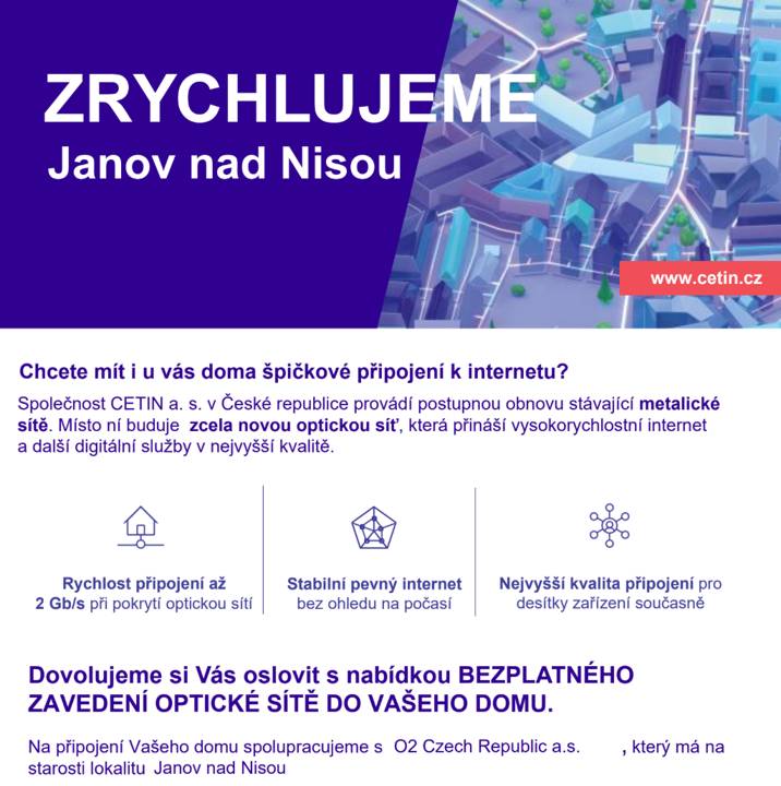 Vážení spoluobčané, Společnost CETIN a.s. má záměr modernizovat v naší obci telefonní sítě a zajistit tak bezplatné připojení všech domácností k páteřní optické síti. Nová optická síť umožní připojení k nejrychlejší internetové síti i televiznímu vysílání. Připojení jednotlivých nemovitostí bude probíhat na základě písemného souhlasu s připojením k optické síti. V průběhu měsíce září (2026) Vás navštíví zástupce společnosti a poskytne Vám informace k modernizaci telefonní sítě a připojení vašeho domu. Pro realizaci projektu je nutný zájem většiny majitelů nemovitostí. O výsledku a časovém plánu modernizace sítě Vás budeme informovat.