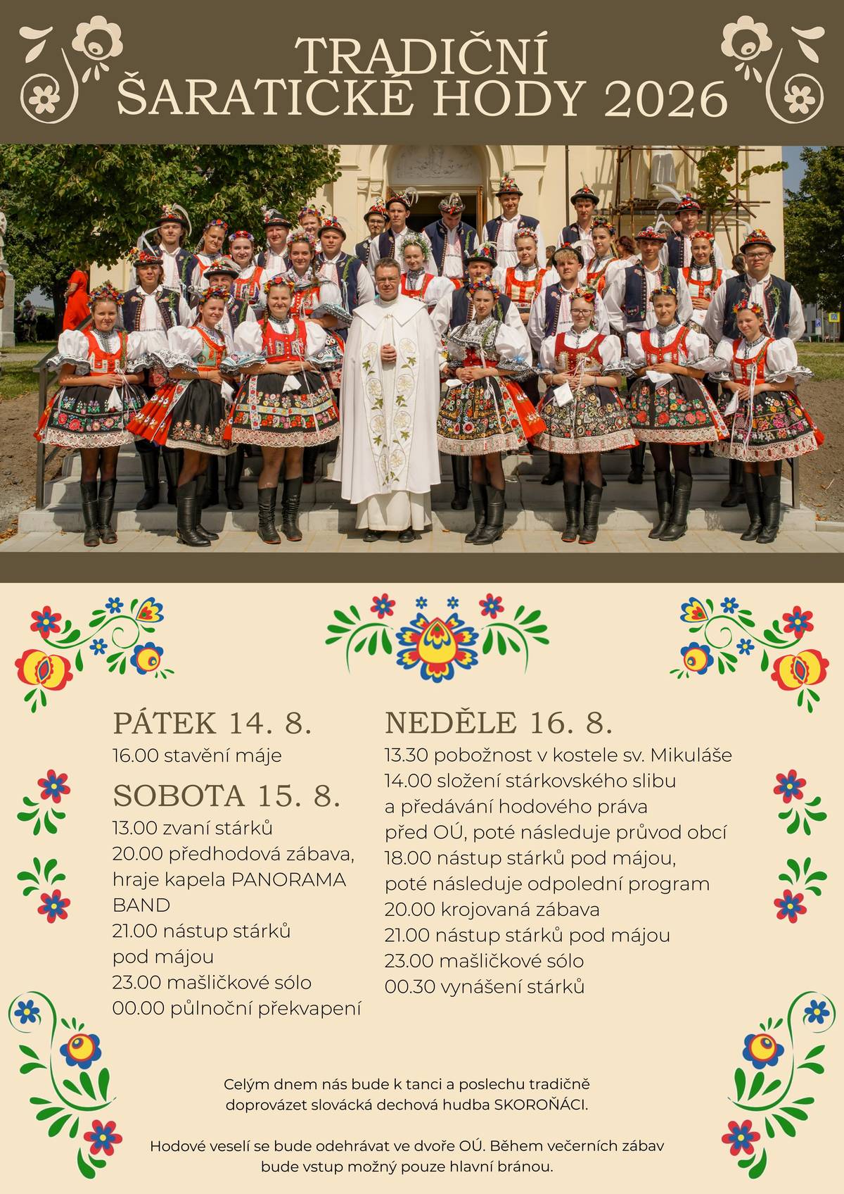 Stárci ze Šaratic Vás srdečně zvou na TRADIČNÍ ŠARATICKÉ HODY 2026. PROGRAM: PÁTEK 14. 8. 2026  od 16:00 hod. stavění máje SOBOTA 15. 8. 2026 13:00 hod. zvaní stárků, 20:00 hod. předhodová zábava, hraje kapela PANORAMA BAND, 21:00 hod. nástup stárků pod májou, 23:00 hod. mašličkové sólo, 00:00 hod. půlnoční překvapení NEDĚLE 16. 8. 2026 13:30 pobožnost v kostele sv. Mikuláše, 14:00 složení stárkovského slibu a předávání hodového práva před OÚ, poté následuje průvod obcí, 18:00 nástup stárků pod májou, poté následuje odpolední program, 20:00 krojovaná zábava, 21:00 nástup stárků pod májou, 22:00 mašličkové sólo, 00:30 vynášení stárků. Celým dnem nás bude k tanci a poslechu tradičně doprovázet slovácká dechová hudba SKOROŇÁCI.  Hodové veselí se bude odehrávat ve dvoře OÚ. Během večerních zábav bude vstup možný pouze hlavní bránou. Časy jsou orientační, změny jsou povolené.