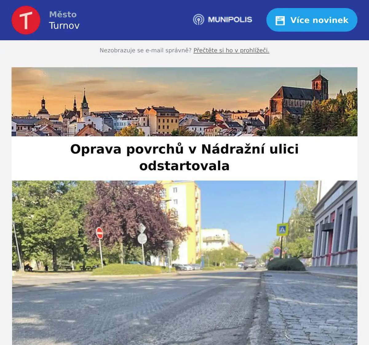 Milí Turnováci,přinášíme pravidelný přehled dění ve městě. Polyfunkční komunitní centrum slouží veřejnosti už pět let Krásné moderní zázemí Polyfunkčního komunitního centra v ulici Skálova slouží Fokusu Turnov i dalším organizacím pět let. A jeho pojmenování je naplněno beze zbytku. Mladí stolní tenisté z Turnova a Niesky společně trénovali Ve dnech 13.–17. července uspořádal oddíl stolního tenisu T. J. Sokol Turnov tradiční reciproční soustředění mládeže s partnerským městem Niesky. Akce se uskutečnila za finanční podpory města Turnov, kterému pořadatelé děkují za pomoc s její realizací. Oprava povrchů komunikace v Nádražní ulici začala 3. srpna Krajská správa silnic LK vymění finální povrch komunikace v ulici Nádražní. Realizace je plánována od 27. července do 31. srpna 2026. Samotné omezení začalo toto pondělí 3. srpna. Ve zprávě najdete na konci i přiložený harmonogram prací. Další větší omezení přijde 24. srpna, kdy dojde k pokládkám asfaltu. S největší pravděpodobností bude provoz řízen semafory. Ulice Jana Zajíce bude 12. a 13. srpna zcela uzavřena Rekonstrukce plynovodu v ulici Jana Zajíce se blíží ke svému dokončení. V úterý 12. a ve středu 13. srpna 2026 bude ulice zcela uzavřena kvůli pokládce finální asfaltové vrstvy. Tipy na akce… Prohlídka hradu Valdštejna pro milovníky historie s hraběnkou nebo s hrabětem Speciální komentovaná prohlídka areálu s kostýmovým průvodcem, představujícím některou z významných osobností z historie hradu. Časy prohlídek: 10:30 / 14:30 Z důvodu omezené kapacity nutná rezervace předem on-line. Letní koncerty vážné hudby - XXVI. Ročník 8.8.2026 od 16:00 Kostel sv. Mikuláše, Jiráskova ulice, Turnov.Vystoupí Miroslav Matějka (flétna), Markéta Janoušková (housle) a Linda Sítková (varhany). V teplých dnech je denně k dispozici areál koupaliště v Maškově zahradě. Je ideálním místem pro letní osvěžení a zábavu pro celou rodinu. Kromě animačních programů se můžete v srpnu těšit i na dvě velké akce. Čeká vás protančený víkend. 21. srpna FRIDAY OPEN AIR PARTY, hrát bude DJ DORTOS, start ve 20:15 hodin22. srpna vypukne Zumba pool party 10:00 - 12:00 hodin, 5. ročník oblíbené akce Krásné letní dny Vám přeje tým turnovské radnice