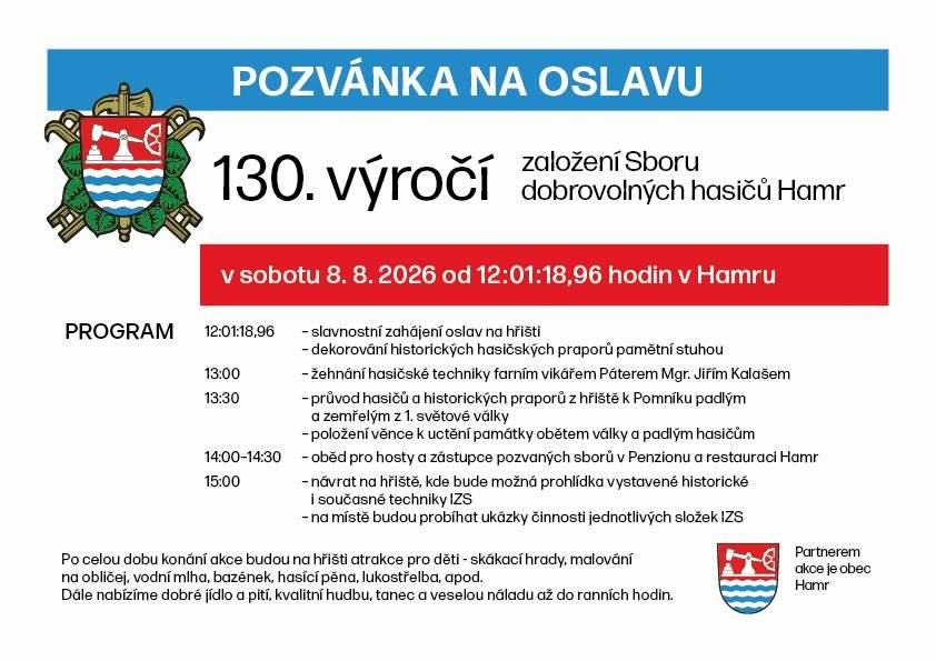 Srdečně vás zveme na oslavy 130. VÝROČÍ ZALOŽENÍ SBORU DOBROVOLNÝCH HASIČŮ HAMR Sobota 8. srpna 2026 • hřiště v Hamru Vážení spoluobčané, milí přátelé, přijďte společně s námi oslavit významné jubileum našeho sboru! Čeká vás slavnostní program, přehlídka hasičské techniky, ukázky složek integrovaného záchranného systému, zábava pro děti, dobré občerstvení a příjemná atmosféra. Program 12:00 – Slavnostní zahájení oslav na hřišti a společný přípitek – dekorování historických hasičských praporů pamětní stuhou 13:00 – Žehnání hasičské techniky farářem Miroslavem Šrucem 13:30 – Slavnostní průvod hasičů a historických praporů z hřiště k pomníku padlých a zemřelých v 1. světové válce – položení věnce a uctění památky obětí války a padlých hasičů 14:00–15:00 – Oběd pro hosty a zástupce pozvaných sborů v Penzionu a restauraci Hamr Od 15:00 – Návrat na hřiště – prohlídka vystavené historické i současné techniky integrovaného záchranného systému – ukázky činnosti jednotlivých složek IZS Zábava pro malé i velké Po celou dobu budou na hřišti připraveny atrakce pro děti – skákací hrady, vodní mlha, bazének, hasicí pěna, lukostřelba a mnoho dalšího. Těšit se můžete také na dobré jídlo a pití, skvělou hudbu a veselou náladu až do ranních hodin! Přijďte s námi oslavit 130 let tradice, odvahy a služby druhým. Těší se na vás Sbor dobrovolných hasičů Hamr.