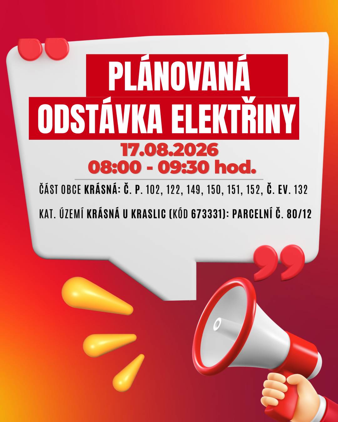 Upozorňujeme občany na plánované přerušení dodávky elektrické energie v několika lokalitách v Kraslicích: 📅 Kdy: 17. srpna 2026 📍 Dotčené lokality:  ⏰ Čas: 08:00 – 09:30 hod.   část obce Krásná č. p. 102, 122, 149, 150, 151, 152 č. ev. 132     kat. území Krásná u Kraslic (kód 673331): parcelní č. 80/12   ⏰ Čas: 09:30 – 11:00 hod.   část obce Krásná č. p. 105, 106   kat. území Krásná u Kraslic (kód 673331): parcelní č. 366, 383, 389   👉 Přesný rozsah je uveden v přiložené mapě. ⚠️ Dbejte prosím zvýšené opatrnosti – i během odstávky je nutné považovat elektrická zařízení za pod napětím. 💡 Tip: Zaregistrujte se zdarma na službách ČEZ Distribuce a budete dostávat informace o odstávkách e-mailem nebo SMS. Aktuální stav dodávek můžete sledovat také na portálu Bez Šťávy. ℹ️ Více informací:  infolinka: 800 850 860 Přehled odstávek ČEZ