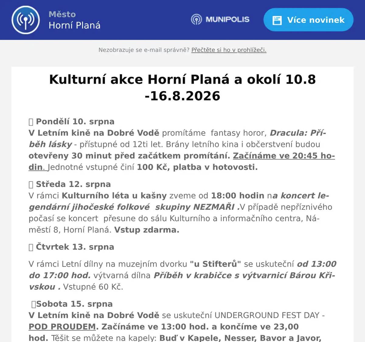 🎬 Pondělí 10. srpnaV Letním kině na Dobré Vodě promítáme  fantasy horor, Dracula: Příběh lásky - přístupné od 12ti let. Brány letního kina i občerstvení budou otevřeny 30 minut před začátkem promítání. Začínáme ve 20:45 hodin. Jednotné vstupné činí 100 Kč, platba v hotovosti. 🎭 Středa 12. srpnaV rámci Kulturního léta u kašny zveme od 18:00 hodin na koncert legendární jihočeské folkové  skupiny NEZMAŘI .V případě nepříznivého počasí se koncert  přesune do sálu Kulturního a informačního centra, Náměstí 8, Horní Planá. Vstup zdarma. 🎭 Čtvrtek 13. srpna V rámci Letní dílny na muzejním dvorku "u Stifterů" se uskuteční od 13:00 do 17:00 hod. výtvarná dílna Příběh v krabičce s výtvarnicí Bárou Křivskou . Vstupné 60 Kč. 🎸Sobota 15. srpna V Letním kině na Dobré Vodě se uskuteční UNDERGROUND FEST DAY -  POD PROUDEM. Začínáme ve 13:00 hod. a končíme ve 23,00 hod. Těšit se můžete na kapely: Buď v Kapele, Nesser, Bavor a Javor, Roman Dragoun a Progres 2, Bratři Karamazovi a sestra, Zrní a Locomotive. Vstupné: hornoplaňáci ( bez předprodeje na místě)  150 Kč, přespolní 200 Kč předprodej infocetrum - možnosti i rezervovat po telefonu, 350 Kč přespolní na místě. Jen připomínáme: VANDRÁCI: Beseda s J. Révaiem a Pavlem Liškou - Letní kino  29. srpna ve  20,30 hod. Předprodej vstupenek v infocentru á 290,- Kč.