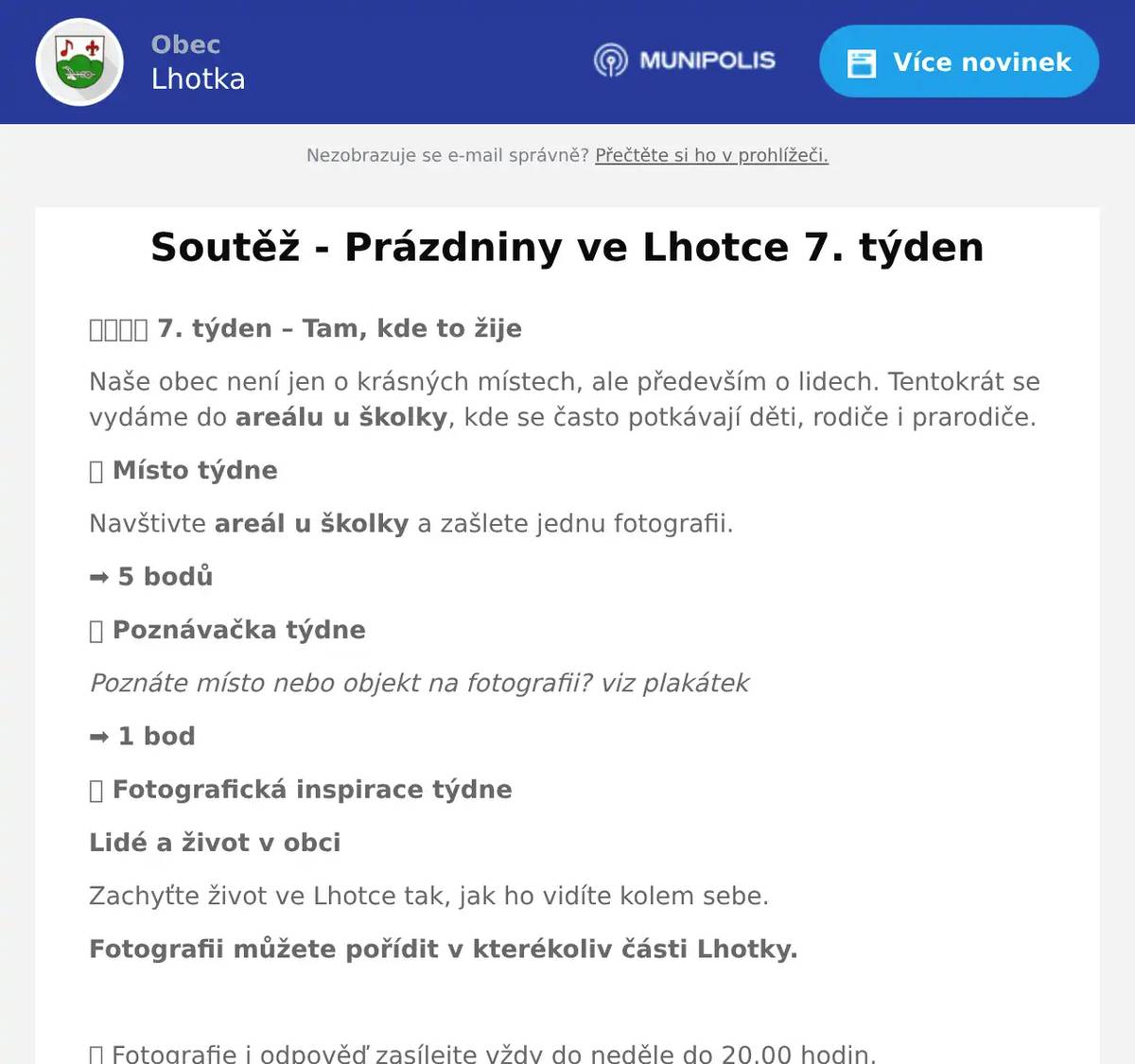 👨👩👧👦 7. týden – Tam, kde to žije Naše obec není jen o krásných místech, ale především o lidech. Tentokrát se vydáme do areálu u školky, kde se často potkávají děti, rodiče i prarodiče. 📍 Místo týdne Navštivte areál u školky a zašlete jednu fotografii. ➡️ 5 bodů 🔍 Poznávačka týdne Poznáte místo nebo objekt na fotografii? viz plakátek ➡️ 1 bod 📸 Fotografická inspirace týdne Lidé a život v obci Zachyťte život ve Lhotce tak, jak ho vidíte kolem sebe. Fotografii můžete pořídit v kterékoliv části Lhotky.  📅 Fotografie i odpověď zasílejte vždy do neděle do 20.00 hodin. 📧 soutez@obec-lhotka.eu Fotografie zasílejte pokud možno v původní kvalitě a rozlišení, v jakém byly pořízeny. Nezapomeňte – každá fotografie může být součástí výstavy „Lhotka očima občanů“, kterou bychom rádi společně otevřeli v září v novém komunitním centru Pod Ořechem. Přejeme vám krásný první prázdninový týden, spoustu příjemných zážitků a těšíme se na vaše fotografie! - Poznávej • Objevuj • Fotografuj - Každý týden nový příběh. Každý týden nový pohled na naši Lhotku.