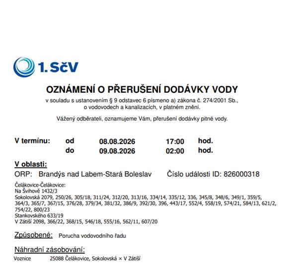 V termínu: od 08.08.2026 17:00 hod. do 09.08.2026 02:00 hod. je přerušena dodávka pitné vody z důvodu poruchy vodovodního řadu v lokalitě: Čelákovice-Čelákovice: Na Švihově 1432/3 Sokolovská 2079, 250/26, 305/18, 311/24, 312/20, 313/16, 334/14, 335/12, 336, 345/8, 348/6, 349/1, 359/5, 364/3, 365/7, 367/15, 376/28, 379/34, 381/32, 386/9, 392/30, 396, 443/17, 552/4, 558/19, 574/21, 584/13, 621/2, 754/22, 800/23 Stankovského 633/19 V Zátiší 2098, 366/22, 368/15, 546/18, 555/16, 562/11, 607/20 Náhradní zásobování je zajištěno voznicí na křižovatce ulic Sokolovská x V Zátiší.