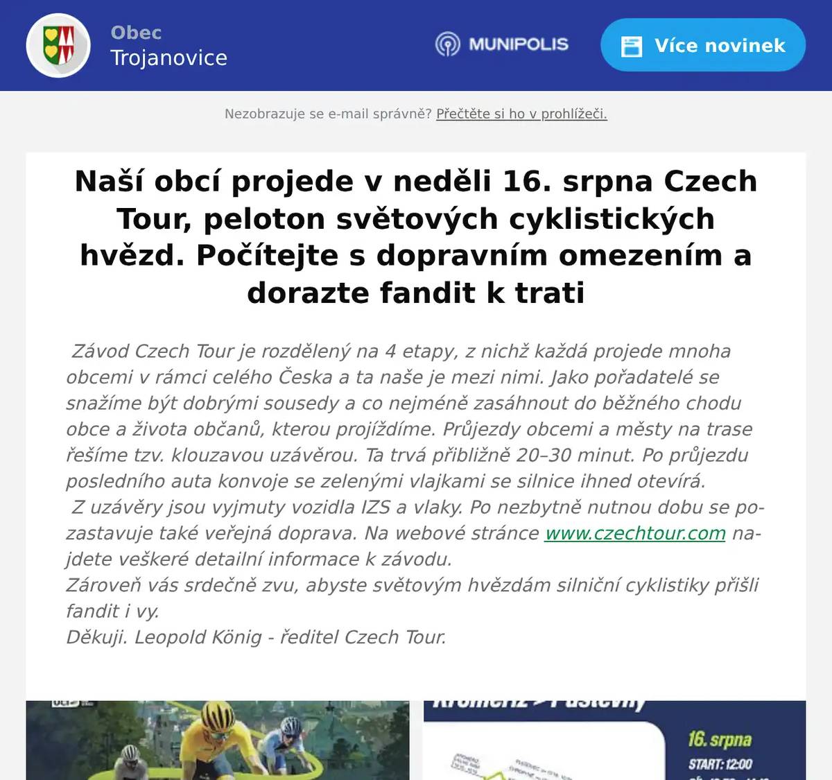 Závod Czech Tour je rozdělený na 4 etapy, z nichž každá projede mnoha obcemi v rámci celého Česka a ta naše je mezi nimi. Jako pořadatelé se snažíme být dobrými sousedy a co nejméně zasáhnout do běžného chodu obce a života občanů, kterou projíždíme. Průjezdy obcemi a městy na trase řešíme tzv. klouzavou uzávěrou. Ta trvá přibližně 20–30 minut. Po průjezdu posledního auta konvoje se zelenými vlajkami se silnice ihned otevírá. Z uzávěry jsou vyjmuty vozidla IZS a vlaky. Po nezbytně nutnou dobu se pozastavuje také veřejná doprava. Na webové stránce www.czechtour.com najdete veškeré detailní informace k závodu.Zároveň vás srdečně zvu, abyste světovým hvězdám silniční cyklistiky přišli fandit i vy.Děkuji. Leopold König - ředitel Czech Tour. 