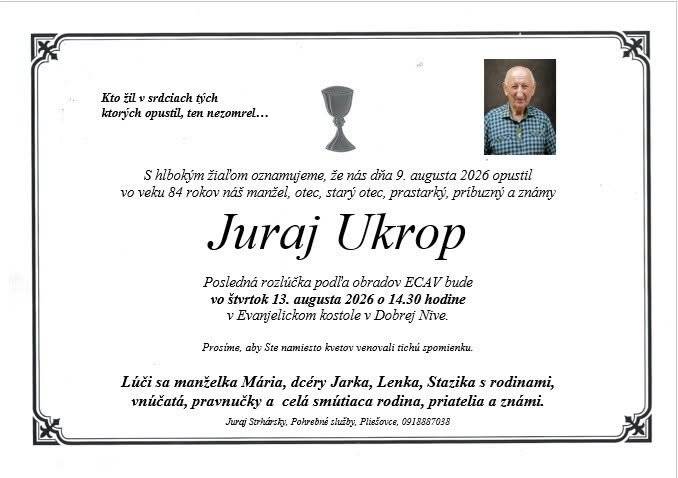 S hlbokým zármutkom v srdci oznamujeme, že v nedeľu 9. augusta 2026 nás vo veku 84 rokov navždy opustil Juraj Ukrop.   Svojím odchodom zanechal smútok v srdciach svojich najbližších, príbuzných, priateľov a všetkých, ktorí ho poznali.   Pozostalým vyjadrujeme úprimnú sústrasť a želáme im veľa síl v týchto ťažkých chvíľach.   Česť jeho pamiatke.