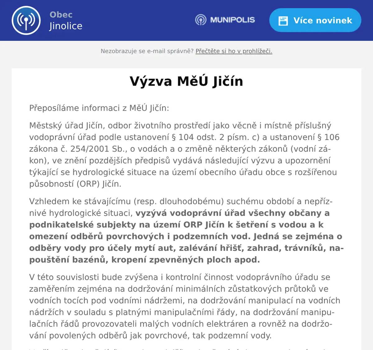 Přeposíláme informaci z MěÚ Jičín: Městský úřad Jičín, odbor životního prostředí jako věcně i místně příslušný vodoprávní úřad podle ustanovení § 104 odst. 2 písm. c) a ustanovení § 106 zákona č. 254/2001 Sb., o vodách a o změně některých zákonů (vodní zákon), ve znění pozdějších předpisů vydává následující výzvu a upozornění týkající se hydrologické situace na území obecního úřadu obce s rozšířenou působností (ORP) Jičín. Vzhledem ke stávajícímu (resp. dlouhodobému) suchému období a nepříznivé hydrologické situaci, vyzývá vodoprávní úřad všechny občany a podnikatelské subjekty na území ORP Jičín k šetření s vodou a k omezení odběrů povrchových i podzemních vod. Jedná se zejména o odběry vody pro účely mytí aut, zalévání hřišť, zahrad, trávníků, napouštění bazénů, kropení zpevněných ploch apod. V této souvislosti bude zvýšena i kontrolní činnost vodoprávního úřadu se zaměřením zejména na dodržování minimálních zůstatkových průtoků ve vodních tocích pod vodními nádržemi, na dodržování manipulací na vodních nádržích v souladu s platnými manipulačními řády, na dodržování manipulačních řádů provozovateli malých vodních elektráren a rovněž na dodržování povolených odběrů jak povrchové, tak podzemní vody. V případě pokračujícího sucha a dalšího zhoršování situace, vedoucímu k přechodnému nedostatku vody nebo ohrožení zásobování obyvatelstva pitnou vodou, nevylučuje vodoprávní úřad možnost uplatňovat pravomoci vyplývající z ustanovení § 109 odst. 1 vodního zákona, tzn., že bez náhrady upraví (na dobu nezbytně nutnou) všechna povolená nakládání s vodami, popřípadě tato nakládání s vodami omezí nebo zakáže. Zjištěné nepovolené odběry povrchových a podzemních vod budou přísně postihovány  Děkujeme, že s vodou nakládáte rozumě.  S pozdravem  Stanislav Kozák, starosta