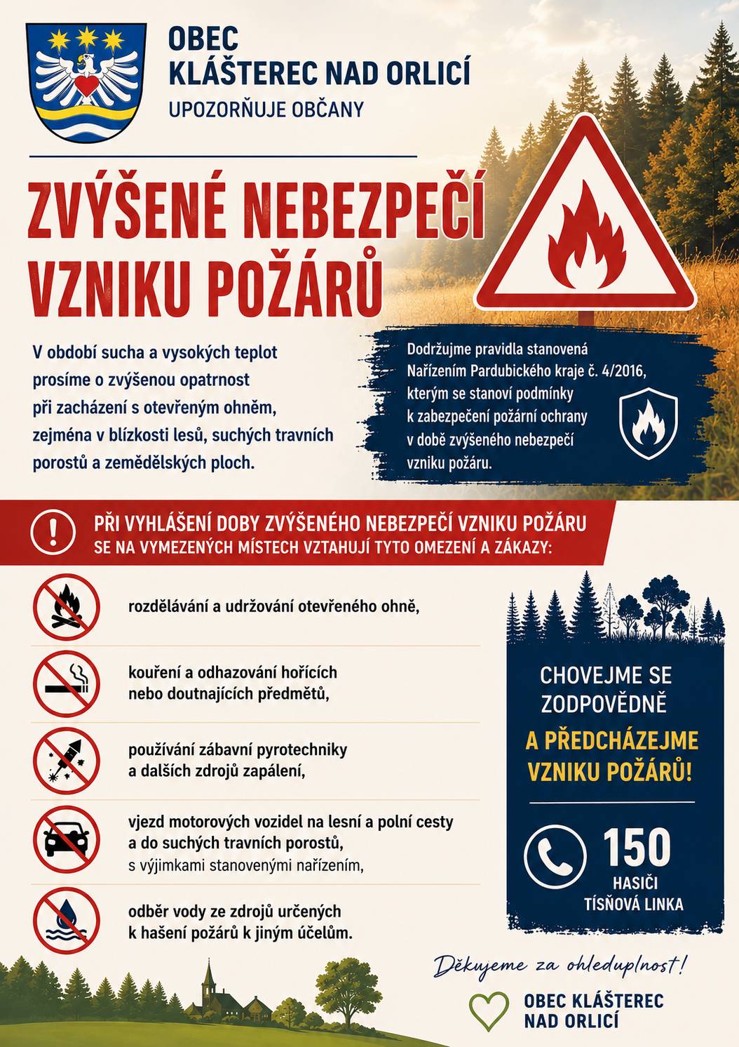 Obec Klášterec nad Orlicí upozorňuje občany na povinnost dodržovat pravidla stanovená Nařízením Pardubického kraje č. 4/2016, kterým se stanoví podmínky k zabezpečení požární ochrany v době zvýšeného nebezpečí vzniku požáru. V období sucha a vysokých teplot prosíme o zvýšenou opatrnost při zacházení s otevřeným ohněm, zejména v blízkosti lesů, suchých travních porostů a zemědělských ploch. Při vyhlášení doby zvýšeného nebezpečí vzniku požáru se na vymezených místech vztahují zejména tato omezení a zákazy: • rozdělávání a udržování otevřeného ohně, • kouření a odhazování hořících nebo doutnajících předmětů, • používání zábavní pyrotechniky a dalších zdrojů zapálení, • vjezd motorových vozidel na lesní a polní cesty a do suchých travních porostů, s výjimkami stanovenými nařízením, • odběr vody ze zdrojů určených k hašení požárů k jiným účelům. Prosíme, chovejme se v tomto období zodpovědně a předcházejme vzniku požárů.
