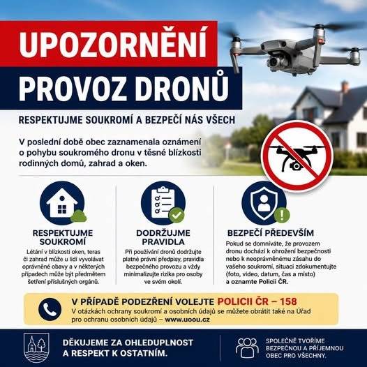 Vážení občané,  v poslední době obec zaznamenala oznámení o pohybu soukromého dronu v těsné blízkosti rodinných domů a zahrad.  Prosíme všechny provozovatele dronů, aby při jejich používání dodržovali platné předpisy a respektovali soukromí ostatních obyvatel. Létání v blízkosti oken, teras či zahrad může u lidí vyvolávat oprávněné obavy a v některých případech může být předmětem šetření příslušných orgánů.  Pokud se domníváte, že provozem dronu dochází k ohrožení bezpečnosti nebo k neoprávněnému zásahu do vašeho soukromí, doporučujeme situaci zdokumentovat a oznámit Policii ČR.  Děkujeme všem za vzájemnou ohleduplnost a respektování soukromí i bezpečnosti nás všech.