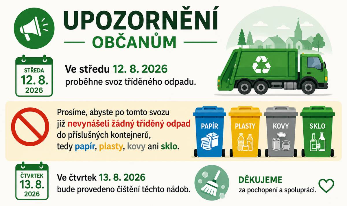 Milí spoluobčané,  ve středu 12.8.2026 proběhne svoz tříděného odpadu.  Prosíme, abyste po tomto svozu nevynášeli žádný tříděný odpad do příslušných kontejnerů, tedy papír, plasty, kovy, sklo, jelikož ve čtvrtek 13. 8. 2026 bude provedeno čištění těchto nádob.  Děkujeme za pochopení a spolupráci.