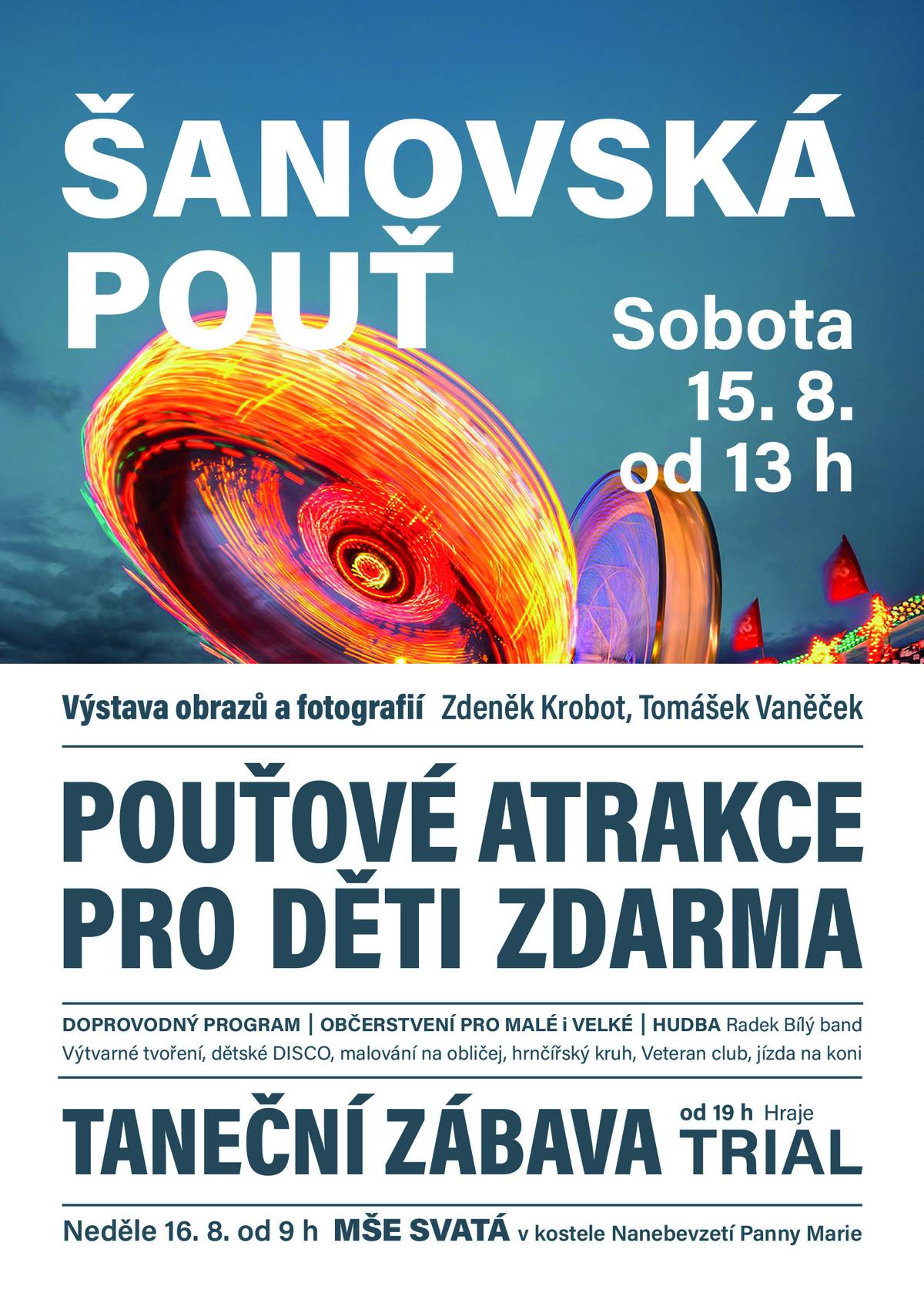Jste srdečně zvání na tradiční Šanovskou pouť, která se uskuteční v sobotu 15. srpna od 13 hodin a bude pokračovat také v neděli 16. srpna od 9 hodin. Přijďte si užít den plný zábavy, hudby i příjemné atmosféry! Na co se můžete těšit? 🎠 Pouťové atrakce pro děti ZDARMA 🎨 Výtvarné tvoření, malování na obličej a dětské disco 🏺 Hrnčířský kruh 🐴 Jízda na koni 🚗 Veteran club 🖼️ Výstava obrazů a fotografií Zdeňka Krobota a Tomáška Vaněčka 🎶 Hudba Radek Bílý band Večer od 19:00 taneční zábava se skupinou TRIAL ⛪ V neděli od 9:00 se uskuteční poutní mše svatá v kostele Nanebevzetí Panny Marie. Nebude chybět ani bohaté občerstvení pro malé i velké. Těšíme se na setkání s vámi! ❤️