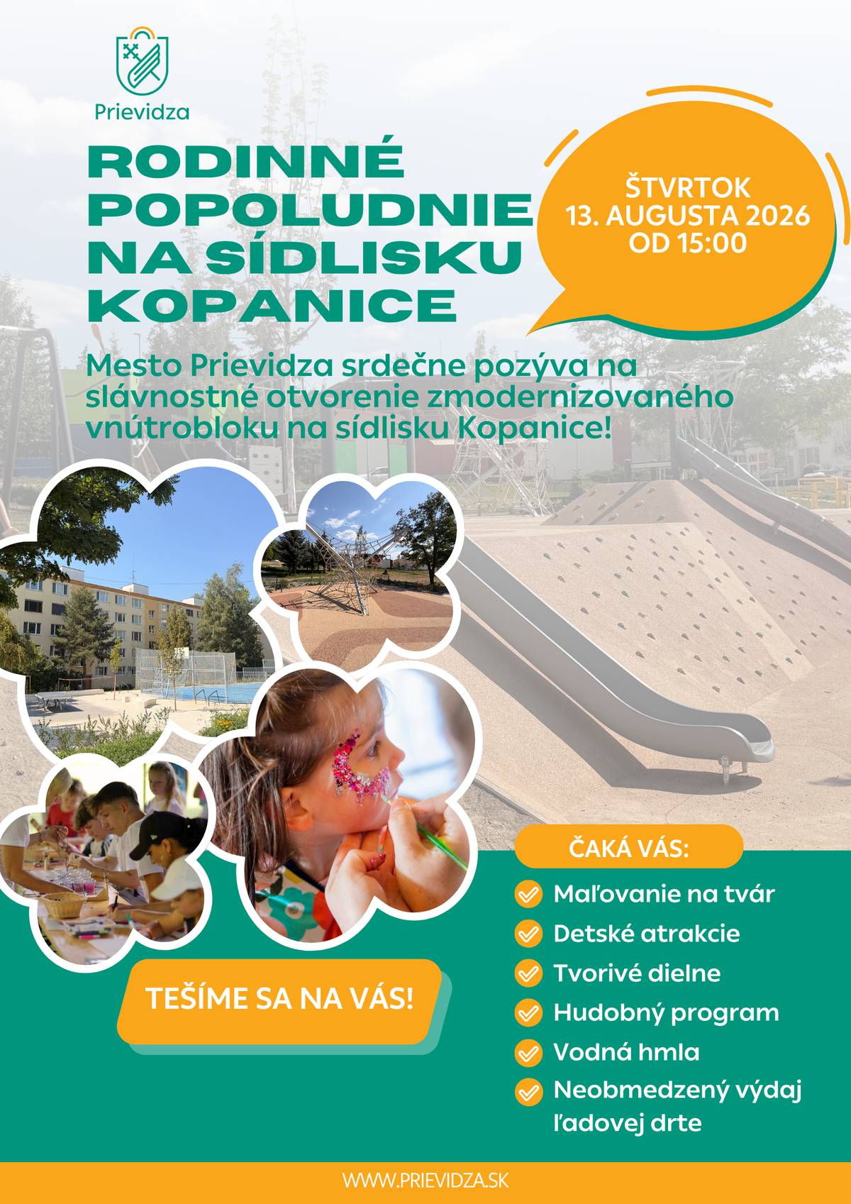 Máte už program na budúci štvrtok? Ak ešte nie, stretnime sa na sídlisku Kopanice! Mesto Prievidza vás srdečne pozýva na rodinné popoludnie spojené s oficiálnym otvorením zrevitalizovaného vnútrobloku a nového detského ihriska. 📅 Kedy: štvrtok 13. augusta 2026 🕒 Čas: 15.00 – 18.00 h 📍 Miesto: detské ihrisko na sídlisku Kopanice Čaká vás popoludnie plné zábavy, hudby, tvorivosti a príjemných susedských stretnutí. Pre deti aj dospelých sme pripravili bohatý program: 🏰 interaktívnu nafukovaciu atrakciu 3 v 1 🧊 neobmedzený výdaj ľadovej drte 💦 osviežujúcu vodnú hmlu 🎨 maľovanie na tvár ✂️ tvorivé dielne pre deti 🎶 hudobný program v podaní Dua Tropicana  V tvorivých dielňach si deti vyrobia vlastný kvetináč šťastia, drevené motýle, náramky priateľstva, tematické odznaky či farebných vtáčikov na štipci. Spoločne vytvoria aj mapu sídliska a vymaľujú si vlastnú plátennú tašku, ktorú si odnesú domov ako spomienku na toto výnimočné popoludnie.  Nový vnútroblok priniesol moderné detské ihrisko, bezpečný priestor na oddych aj pohyb, množstvo zelene a príjemné miesto na stretávanie všetkých generácií. Veríme, že sa stane miestom plným detského smiechu, nových priateľstiev a krásnych spoločných zážitkov. Tešíme sa na vás!