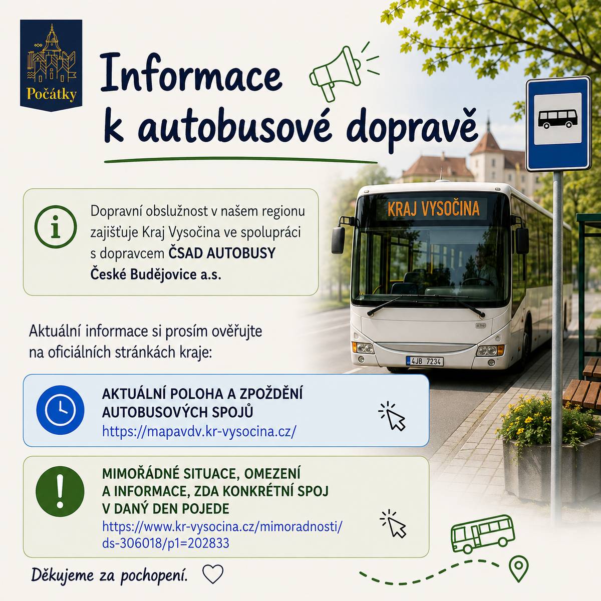Vážení občané, nyní nově autobusovou dopravu v našem regionu zajišťuje Kraj Vysočina ve spolupráci s dopravcem ČSAD AUTOBUSY České Budějovice a.s.   Pro ověření aktuální situace a plánování vašich cest doporučujeme využívat následující odkazy:   Aktuální poloha autobusů a informace o zpoždění spojů: https://mapavdv.kr-vysocina.cz/   Mimořádnosti v dopravě, omezení provozu a informace o nevypravených spojích: https://www.kr-vysocina.cz/mimoradnosti/ds-306018/p1=202833   Jízdní řády také naleznete na stránce: www.idos.cz   Děkujeme za pochopení a věříme, že vám tyto odkazy pomohou při plánování cest.   Město Počátky