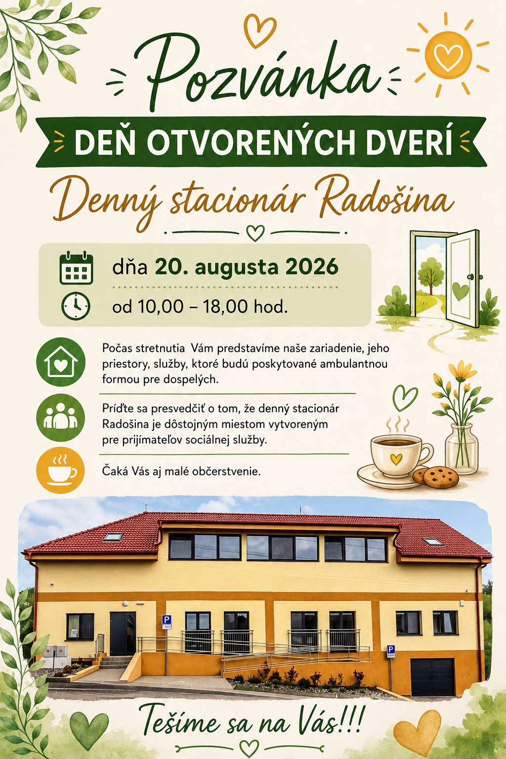 Dobrý deň,  srdečne pozývame občanov, seniorov, osoby odkázané na pomoc inej osoby, ich rodinných príslušníkov  ako aj  širokú verejnosť na DEŇ OTVORENÝCH DVERÍpripraveného Denného stacionára Radošina,ktoré sa uskutoční dňa20. augusta 2026 od 10.00- 18.00hod. Počas stretnutia  Vám predstavíme naše zariadenie, jeho priestory, služby, ktoré budú poskytované ambulantnou formou pre dospelých.Dozviete sa veľa dôležitých informácií, aké sú podmienky prijatia, ako postupovať pri vybavovaní,  komu je sociálna služba určená. Príďte sa presvedčiť o tom, že denný stacionár Radošina je dôstojným miestom vytvoreným pre prijímateľov sociálnej služby.Čaká Vás aj malé občerstvenie. Tešíme sa na Vás!!!