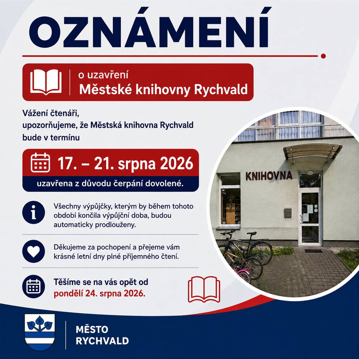 Vážení čtenáři, upozorňujeme, že Městská knihovna Rychvald bude ve dnech 17.–21. srpna 2026 uzavřena z důvodu čerpání dovolené. Výpůjčky, kterým by v tomto období končila výpůjční doba, budou automaticky prodlouženy. Knihovna bude opět otevřena od pondělí 24. srpna 2026.   Děkujeme za pochopení a přejeme vám příjemné letní dny. Městská knihovna Rychvald