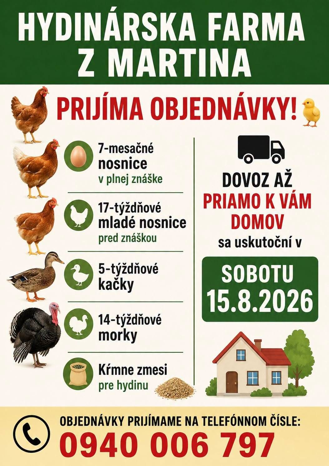 Máte záujem o kvalitnú hydinu priamo k vám domov? Hydinárska farma z Martina ponúka:   7-mesačné nosnice – v plnej znáške 17-týždňové mladé nosnice – tesne pred znáškou 5-týždňové kačky 14-týždňové morky Kŕmne zmesi pre hydinu   DOVOZ PRIAMO K VÁM DOMOV! Sobota 15. augusta 2026   Objednávky prijímame na čísle: 0940 006 797   Nezabudnite si hydinu objednať včas!   Čerstvé vajíčka začínajú pri dobrých nosniciach!     Szeretne minőségi baromfit közvetlenül az otthonába? A martini baromfifarm kínálatában:   7 hónapos tojótyúkok – teljes tojástermelésben 17 hetes fiatal tojótyúkok – tojásrakás előtt 5 hetes kacsák 14 hetes pulykák Baromfitakarmányok   HÁZHOZ SZÁLLÍTÁS! 2026. augusztus 15-én, szombaton   Rendelésfelvétel az alábbi telefonszámon: 0940 006 797   Érdemes időben leadni a rendelést!   Friss tojás – jó tojótyúkkal kezdődik!