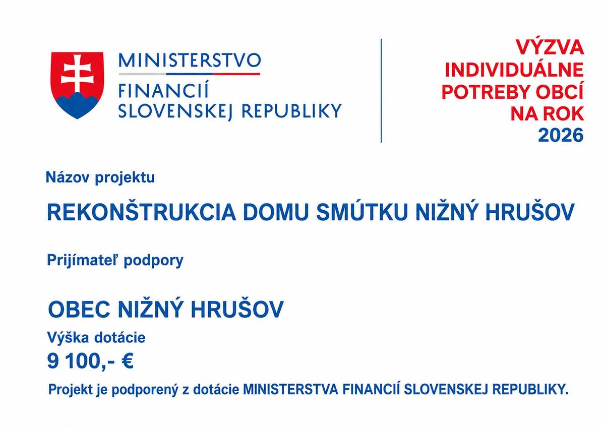 Obec Nižný Hrušov získala dotáciu vo výške 9 100 € z Ministerstva financií Slovenskej republiky v rámci Výzvy – Individuálne potreby obcí na rok 2026. Finančné prostriedky budú použité na realizáciu projektu: „REKONŠTRUKCIA DOMU SMÚTKU NIŽNÝ HRUŠOV“  V rámci projektu bude zrealizovaná výmena všetkých dverí v objekte Domu smútku v Nižnom Hrušove. Cieľom rekonštrukcie je zlepšenie technického stavu objektu, jeho funkčnosti, vzhľadu a celkového komfortu pri využívaní priestorov verejnosťou. Obec Nižný Hrušov ďakuje Ministerstvu financií Slovenskej republiky za poskytnutú finančnú podporu, ktorá prispeje k ďalšiemu skvalitňovaniu obecnej infraštruktúry a dôstojnému zveľaďovaniu priestorov slúžiacich obyvateľom obce.