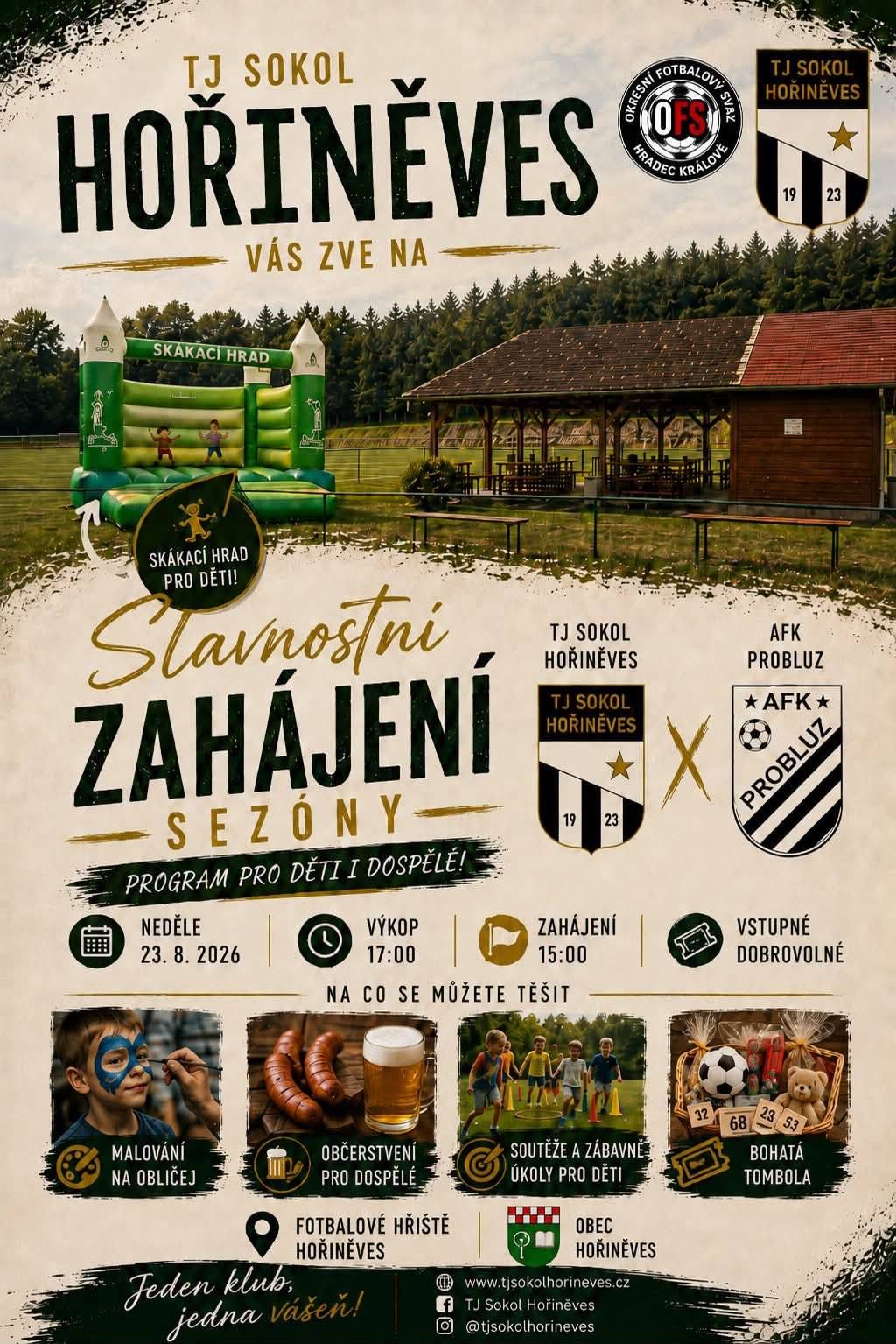 TJ Sokol Hořiněves vás srdečně zve na příjemné odpoledne plné fotbalu a zábavy pro celou rodinu! 📅 Neděle 23. srpna 2026 🕒 Zahájení programu v 15:00 ⚽ Výkop utkání v 17:00 📍 Fotbalové hřiště Hořiněves TJ Sokol Hořiněves 🆚 AFK Probluz Na co se můžete těšit? 🏰 skákací hrad pro děti 🎨 malování na obličej 🎯 soutěže a zábavné úkoly 🎁 bohatá tombola 🍺 občerstvení pro dospělé ⚽ a samozřejmě pořádná porce fotbalu! Vstupné je dobrovolné. Přijďte s námi odstartovat novou sezónu, podpořit naše hráče a užít si skvělé odpoledne v Hořiněvsi.  TJ Sokol Hořiněves