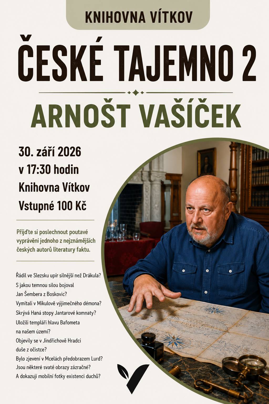Beseda s Arnoštem Vašíčkem. Řádil ve Slezsku upír silnější než Drákula? S jakou temnou silou bojoval Jan Šembera z Boskovic? Vymítali v Mikulově výjimečného démona? Skrývá Haná stopy Jantarové komnaty? Uložili templáři hlavu Bafometa na našem území? Objevily se v Jindřichově Hradci duše z očistce? Bylo zjevení v Mcelách předobrazem Lurd? Jsou některé svaté obrazy zázračné? A dokazují mobilní fotky existenci duchů? Přijďte si poslechnout poutavé vyprávění jednoho z nejznámějších českých autorů literatury faktu.